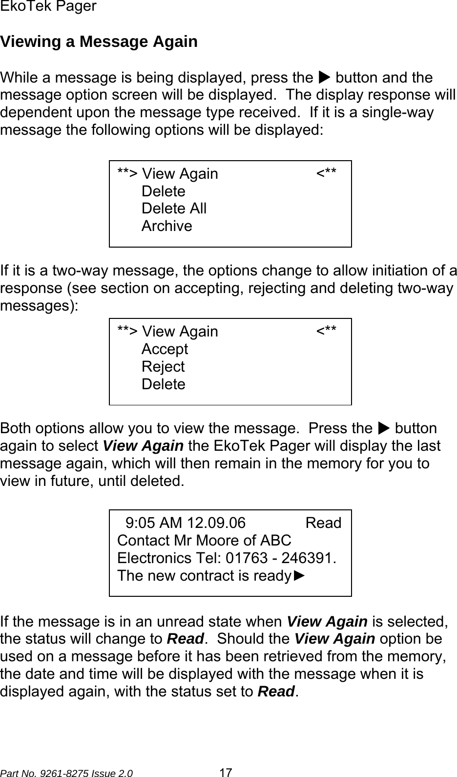 EkoTek Pager  Part No. 9261-8275 Issue 2.0  17 Viewing a Message Again  While a message is being displayed, press the X button and the message option screen will be displayed.  The display response will dependent upon the message type received.  If it is a single-way message the following options will be displayed:        If it is a two-way message, the options change to allow initiation of a response (see section on accepting, rejecting and deleting two-way messages):       Both options allow you to view the message.  Press the X button again to select View Again the EkoTek Pager will display the last message again, which will then remain in the memory for you to view in future, until deleted.        If the message is in an unread state when View Again is selected, the status will change to Read.  Should the View Again option be used on a message before it has been retrieved from the memory, the date and time will be displayed with the message when it is displayed again, with the status set to Read.  **&gt; View Again                       &lt;** Delete Delete All Archive   9:05 AM 12.09.06              Read Contact Mr Moore of ABC Electronics Tel: 01763 - 246391.   The new contract is ready►        **&gt; View Again                       &lt;** Accept Reject Delete 