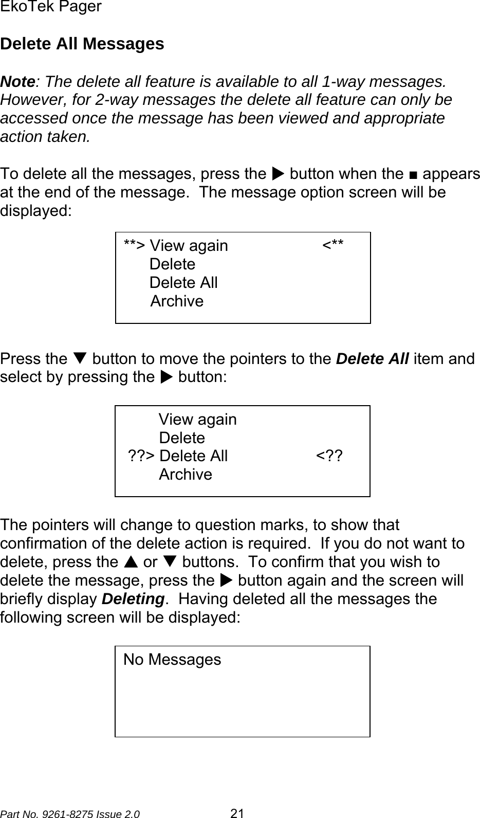 EkoTek Pager  Part No. 9261-8275 Issue 2.0  21 Delete All Messages  Note: The delete all feature is available to all 1-way messages.  However, for 2-way messages the delete all feature can only be accessed once the message has been viewed and appropriate action taken.  To delete all the messages, press the X button when the ■ appears at the end of the message.  The message option screen will be displayed:        Press the T button to move the pointers to the Delete All item and select by pressing the X button:        The pointers will change to question marks, to show that confirmation of the delete action is required.  If you do not want to delete, press the S or T buttons.  To confirm that you wish to delete the message, press the X button again and the screen will briefly display Deleting.  Having deleted all the messages the following screen will be displayed:         **&gt; View again                     &lt;** Delete Delete All       Archive No Messages                      View again         Delete  ??&gt; Delete All      &lt;??         Archive 