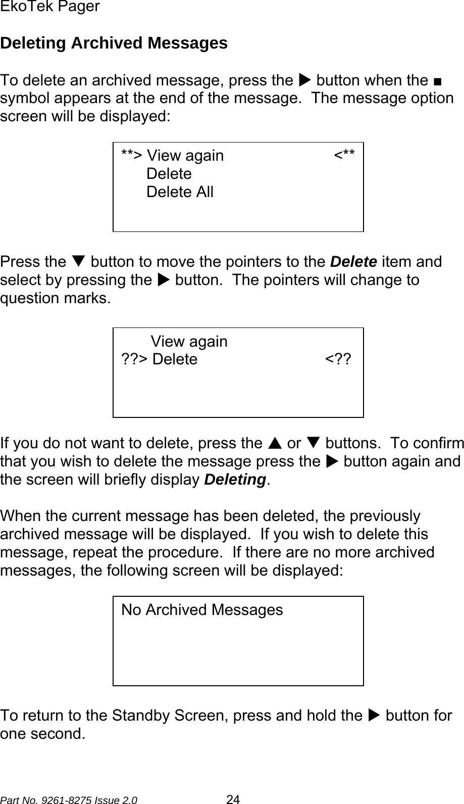 EkoTek Pager  Part No. 9261-8275 Issue 2.0   24 Deleting Archived Messages  To delete an archived message, press the X button when the ■ symbol appears at the end of the message.  The message option screen will be displayed:        Press the T button to move the pointers to the Delete item and select by pressing the X button.  The pointers will change to question marks.        If you do not want to delete, press the S or T buttons.  To confirm that you wish to delete the message press the X button again and the screen will briefly display Deleting.  When the current message has been deleted, the previously archived message will be displayed.  If you wish to delete this message, repeat the procedure.  If there are no more archived messages, the following screen will be displayed:        To return to the Standby Screen, press and hold the X button for one second. **&gt; View again                         &lt;**Delete Delete All    View again                         ??&gt; Delete                             &lt;??   No Archived Messages 