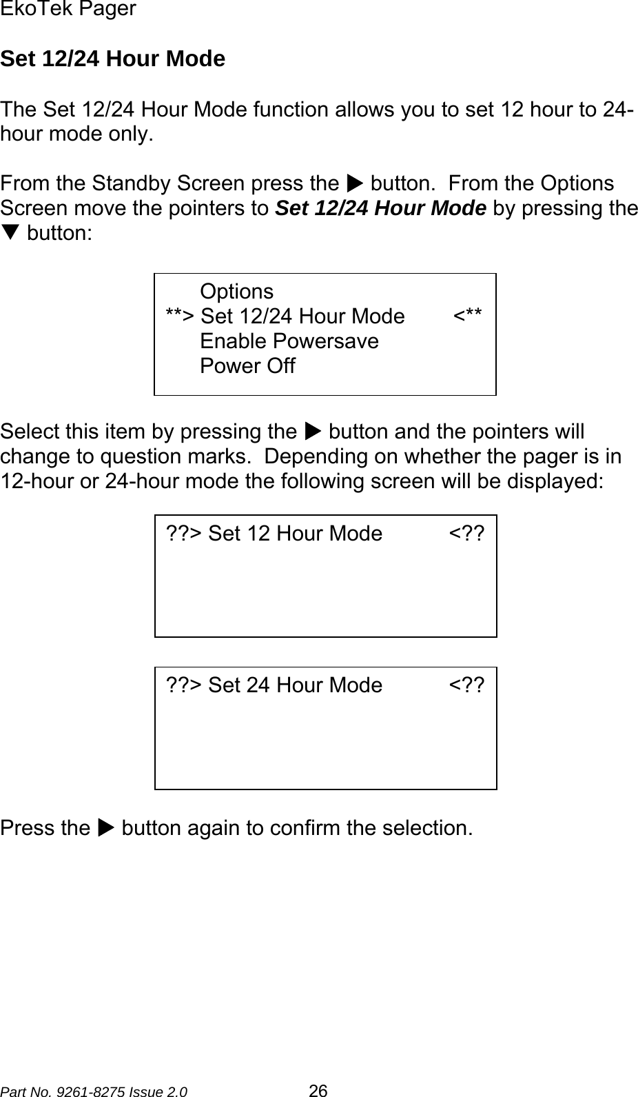 EkoTek Pager  Part No. 9261-8275 Issue 2.0   26 Set 12/24 Hour Mode  The Set 12/24 Hour Mode function allows you to set 12 hour to 24-hour mode only.  From the Standby Screen press the X button.  From the Options Screen move the pointers to Set 12/24 Hour Mode by pressing the T button:        Select this item by pressing the X button and the pointers will change to question marks.  Depending on whether the pager is in 12-hour or 24-hour mode the following screen will be displayed:              Press the X button again to confirm the selection.        Options **&gt; Set 12/24 Hour Mode        &lt;** Enable Powersave Power Off ??&gt; Set 12 Hour Mode           &lt;?? ??&gt; Set 24 Hour Mode           &lt;?? 
