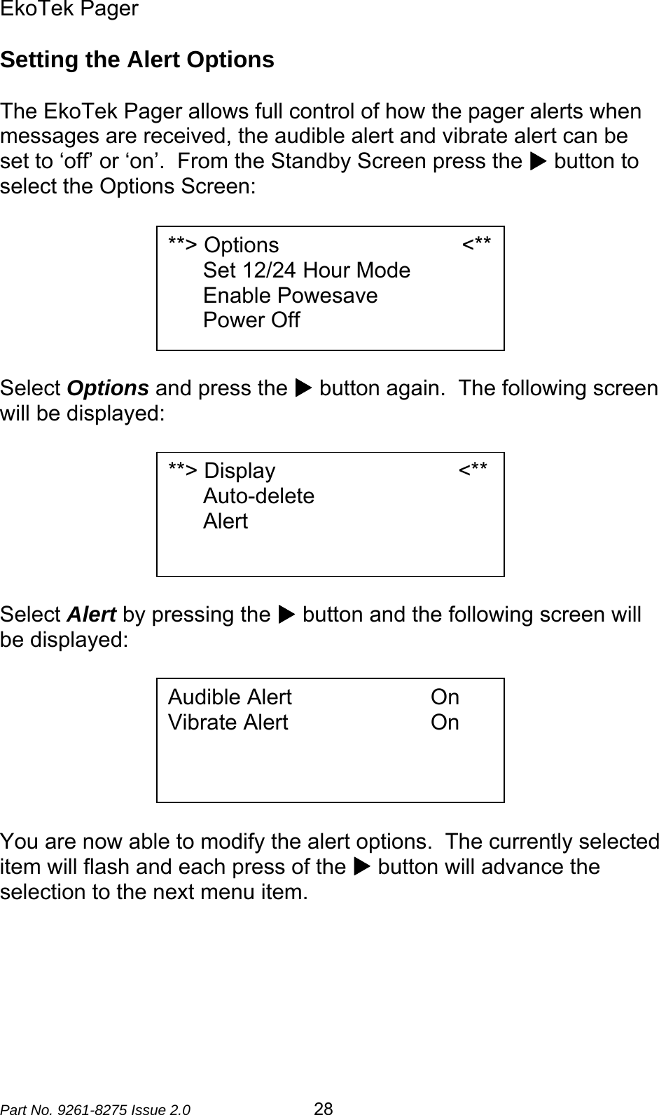 EkoTek Pager  Part No. 9261-8275 Issue 2.0   28 Setting the Alert Options  The EkoTek Pager allows full control of how the pager alerts when messages are received, the audible alert and vibrate alert can be set to ‘off’ or ‘on’.  From the Standby Screen press the X button to select the Options Screen:        Select Options and press the X button again.  The following screen will be displayed:        Select Alert by pressing the X button and the following screen will be displayed:        You are now able to modify the alert options.  The currently selected item will flash and each press of the X button will advance the selection to the next menu item.      **&gt; Options                              &lt;** Set 12/24 Hour Mode Enable Powesave Power Off **&gt; Display                              &lt;** Auto-delete Alert  Audible Alert                     On Vibrate Alert                      On 