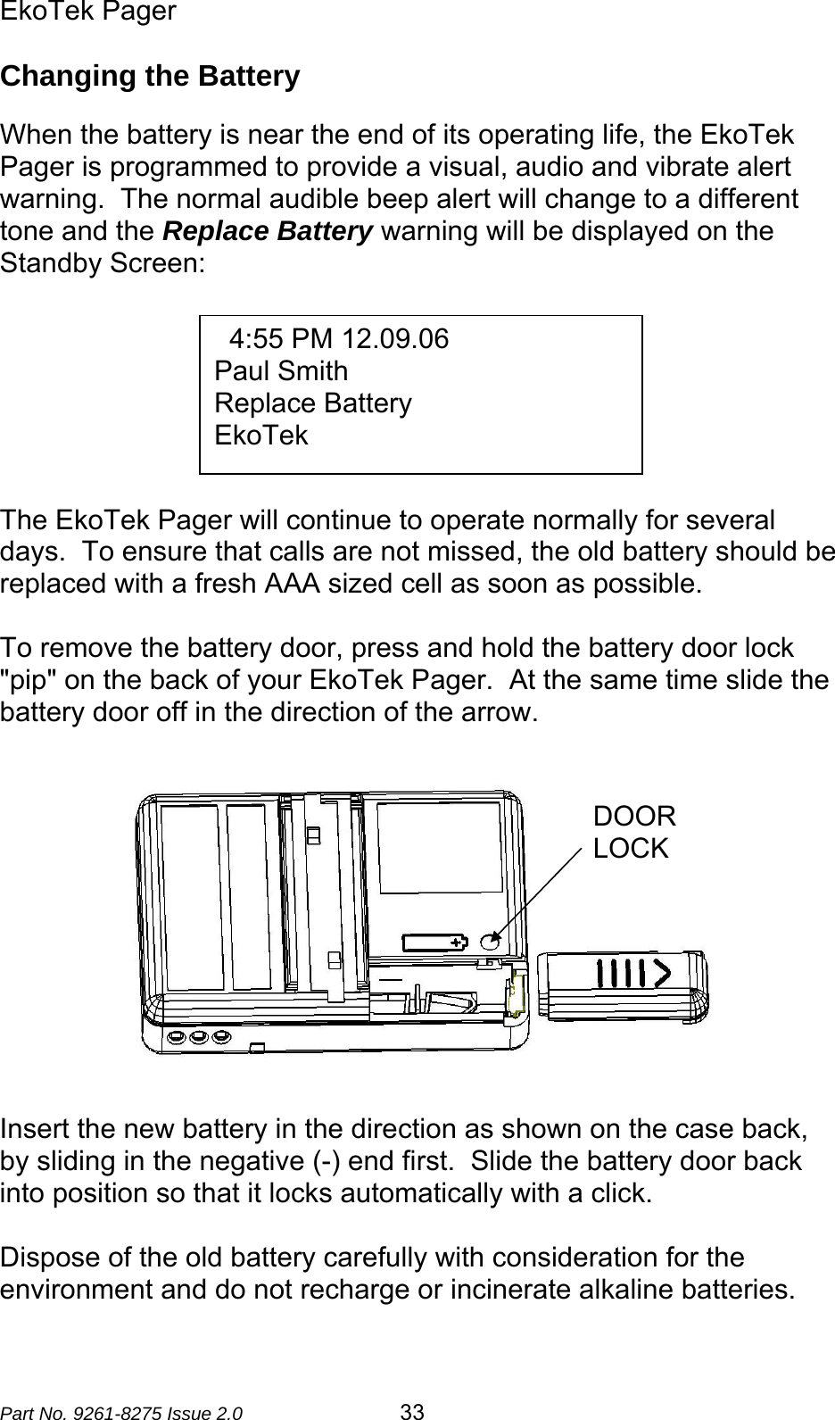 EkoTek Pager  Part No. 9261-8275 Issue 2.0  33 Changing the Battery  When the battery is near the end of its operating life, the EkoTek Pager is programmed to provide a visual, audio and vibrate alert warning.  The normal audible beep alert will change to a different tone and the Replace Battery warning will be displayed on the Standby Screen:        The EkoTek Pager will continue to operate normally for several days.  To ensure that calls are not missed, the old battery should be replaced with a fresh AAA sized cell as soon as possible.  To remove the battery door, press and hold the battery door lock &quot;pip&quot; on the back of your EkoTek Pager.  At the same time slide the battery door off in the direction of the arrow.               Insert the new battery in the direction as shown on the case back, by sliding in the negative (-) end first.  Slide the battery door back into position so that it locks automatically with a click.  Dispose of the old battery carefully with consideration for the environment and do not recharge or incinerate alkaline batteries.     4:55 PM 12.09.06 Paul Smith Replace Battery EkoTek DOOR LOCK 
