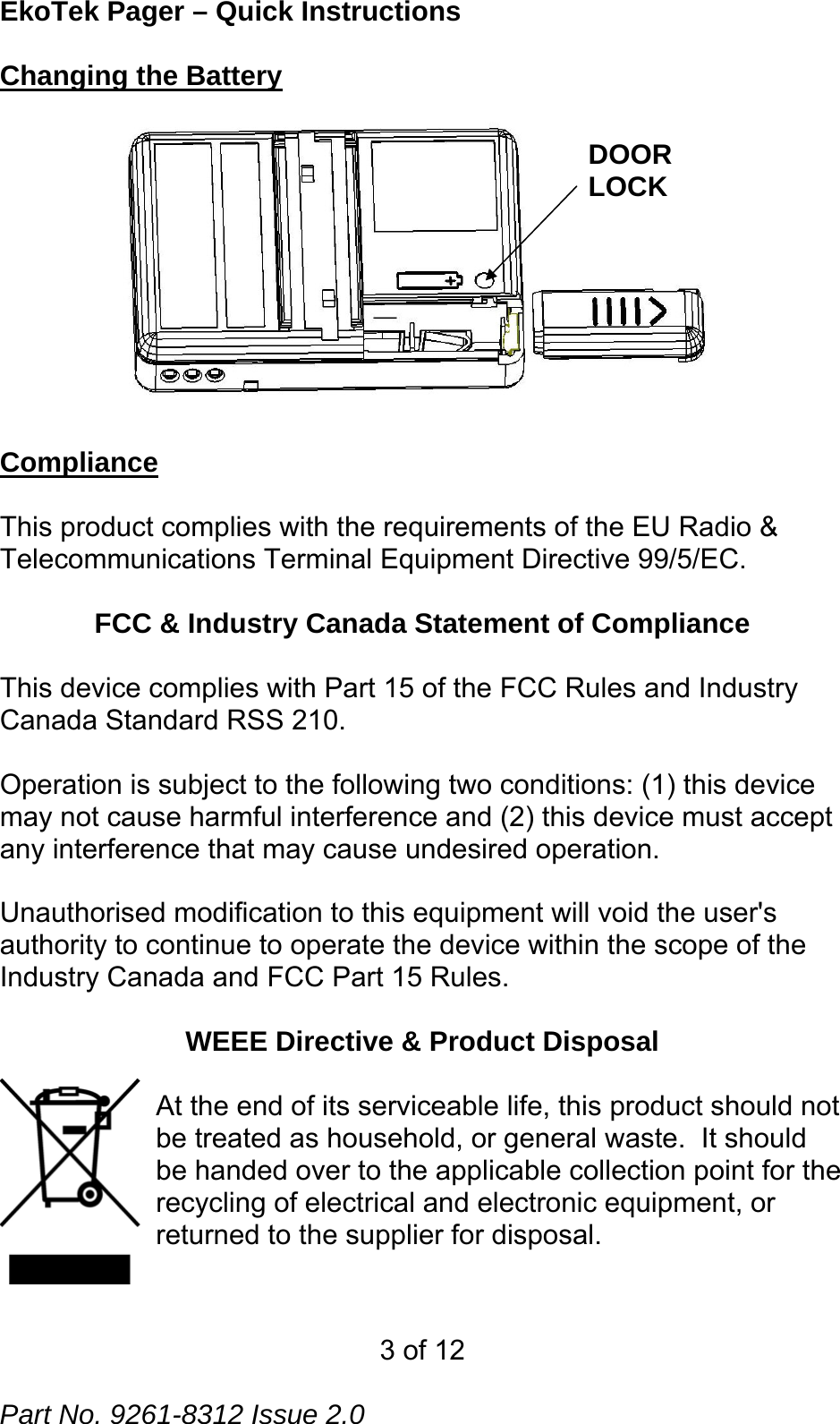 EkoTek Pager – Quick Instructions Changing the Battery DOOR LOCK  Compliance   This product complies with the requirements of the EU Radio &amp; Telecommunications Terminal Equipment Directive 99/5/EC.    FCC &amp; Industry Canada Statement of Compliance  This device complies with Part 15 of the FCC Rules and Industry Canada Standard RSS 210.  Operation is subject to the following two conditions: (1) this device may not cause harmful interference and (2) this device must accept any interference that may cause undesired operation.  Unauthorised modification to this equipment will void the user&apos;s authority to continue to operate the device within the scope of the Industry Canada and FCC Part 15 Rules.  WEEE Directive &amp; Product Disposal  At the end of its serviceable life, this product should not be treated as household, or general waste.  It should be handed over to the applicable collection point for the recycling of electrical and electronic equipment, or returned to the supplier for disposal.   3 of 12  Part No. 9261-8312 Issue 2.0 