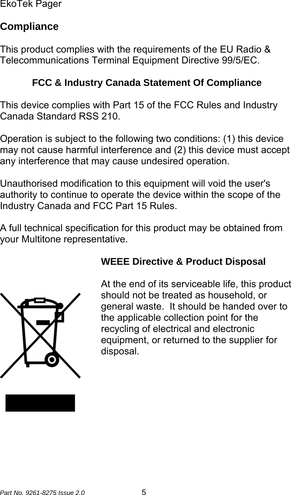 EkoTek Pager  Part No. 9261-8275 Issue 2.0  5 Compliance   This product complies with the requirements of the EU Radio &amp; Telecommunications Terminal Equipment Directive 99/5/EC.    FCC &amp; Industry Canada Statement Of Compliance  This device complies with Part 15 of the FCC Rules and Industry Canada Standard RSS 210.  Operation is subject to the following two conditions: (1) this device may not cause harmful interference and (2) this device must accept any interference that may cause undesired operation.  Unauthorised modification to this equipment will void the user&apos;s authority to continue to operate the device within the scope of the Industry Canada and FCC Part 15 Rules.  A full technical specification for this product may be obtained from your Multitone representative.  WEEE Directive &amp; Product Disposal   At the end of its serviceable life, this product should not be treated as household, or general waste.  It should be handed over to the applicable collection point for the recycling of electrical and electronic equipment, or returned to the supplier for disposal.    