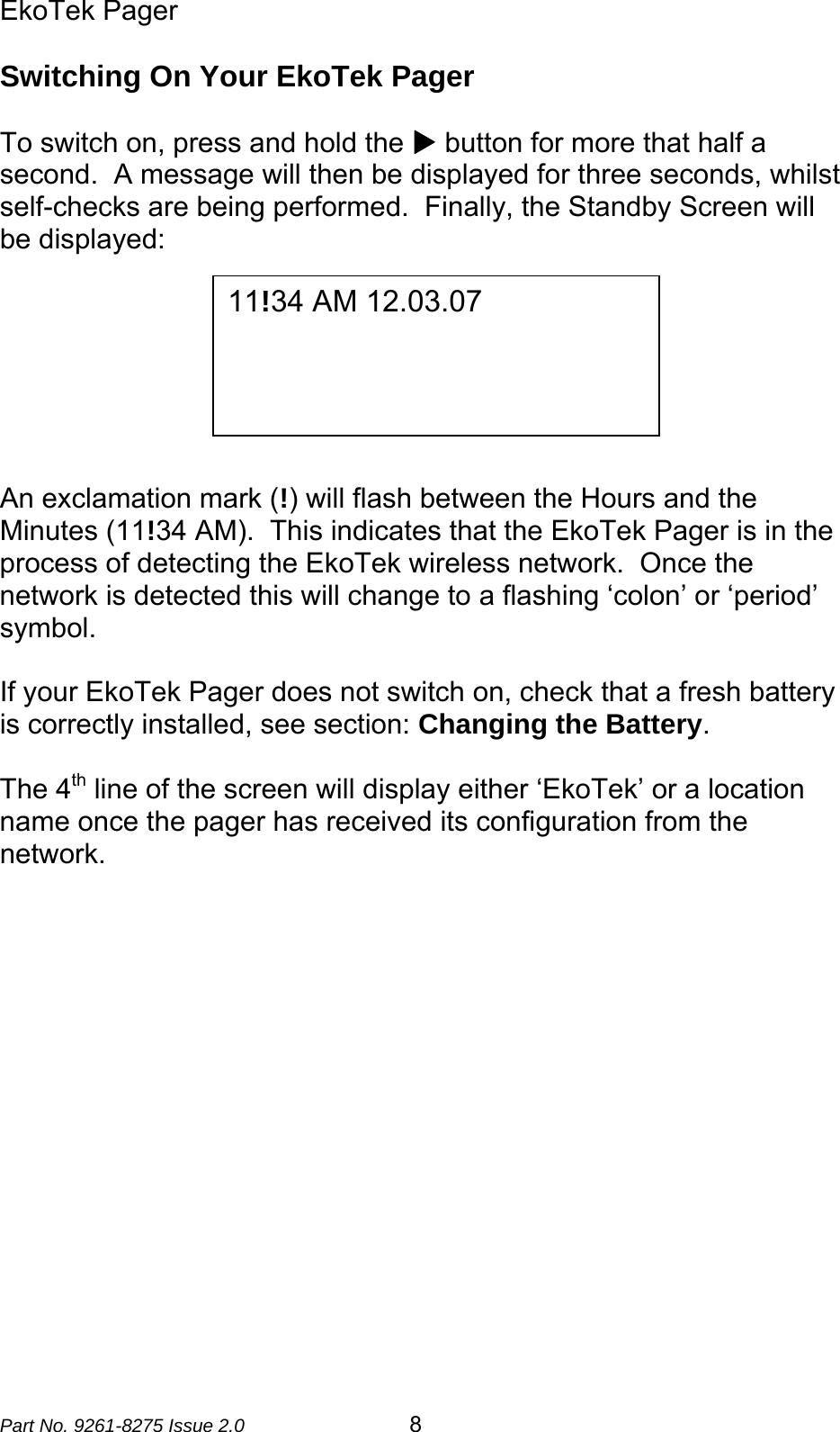 EkoTek Pager  Part No. 9261-8275 Issue 2.0   8 Switching On Your EkoTek Pager  To switch on, press and hold the X button for more that half a second.  A message will then be displayed for three seconds, whilst self-checks are being performed.  Finally, the Standby Screen will be displayed:        An exclamation mark (!) will flash between the Hours and the Minutes (11!34 AM).  This indicates that the EkoTek Pager is in the process of detecting the EkoTek wireless network.  Once the network is detected this will change to a flashing ‘colon’ or ‘period’ symbol.   If your EkoTek Pager does not switch on, check that a fresh battery is correctly installed, see section: Changing the Battery.  The 4th line of the screen will display either ‘EkoTek’ or a location name once the pager has received its configuration from the network.  11!34 AM 12.03.07   