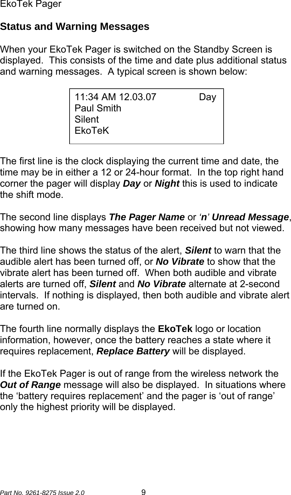 EkoTek Pager  Part No. 9261-8275 Issue 2.0  9 Status and Warning Messages  When your EkoTek Pager is switched on the Standby Screen is displayed.  This consists of the time and date plus additional status and warning messages.  A typical screen is shown below:         The first line is the clock displaying the current time and date, the time may be in either a 12 or 24-hour format.  In the top right hand corner the pager will display Day or Night this is used to indicate the shift mode.   The second line displays The Pager Name or ‘n’ Unread Message, showing how many messages have been received but not viewed.   The third line shows the status of the alert, Silent to warn that the audible alert has been turned off, or No Vibrate to show that the vibrate alert has been turned off.  When both audible and vibrate alerts are turned off, Silent and No Vibrate alternate at 2-second intervals.  If nothing is displayed, then both audible and vibrate alert are turned on.  The fourth line normally displays the EkoTek logo or location information, however, once the battery reaches a state where it requires replacement, Replace Battery will be displayed.  If the EkoTek Pager is out of range from the wireless network the Out of Range message will also be displayed.  In situations where the ‘battery requires replacement’ and the pager is ‘out of range’ only the highest priority will be displayed.  11:34 AM 12.03.07                Day Paul Smith Silent EkoTeK 