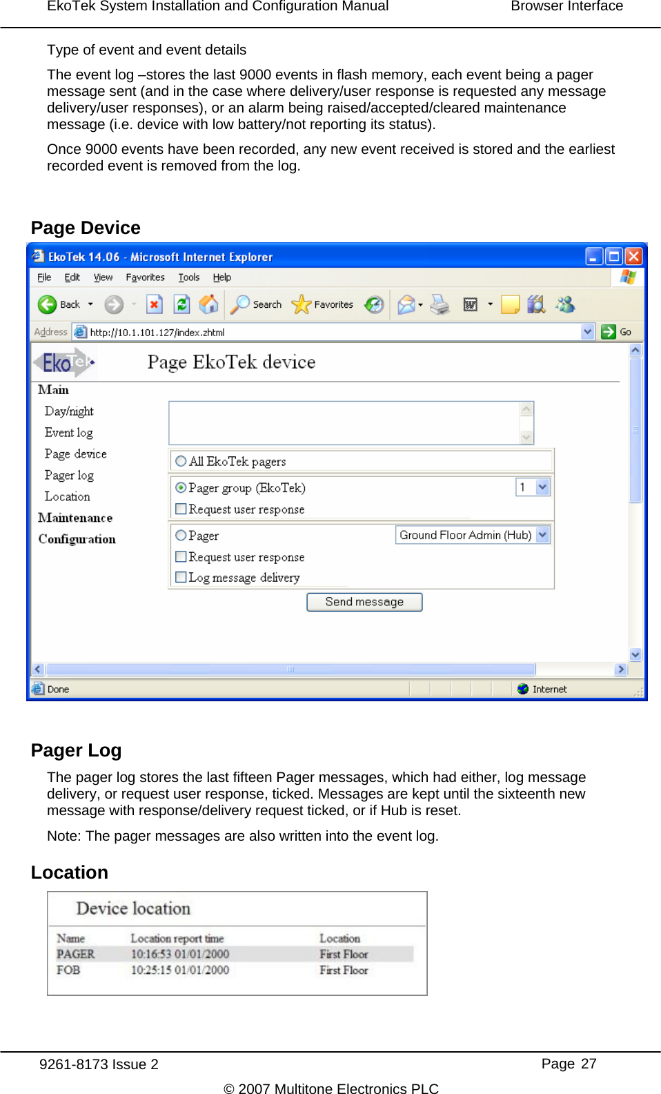 EkoTek System Installation and Configuration Manual  Browser Interface  Type of event and event The event log –stores the details last 9000 events in flash memory, each event being a pager here delivery/user response is requested any message arliest Page Device Pager Log ores the last fifteen Pager messages, which had either, log message elivery, or request user response, ticked. Messages are kept until the sixteenth new e with response/delivery request ticked, or if Hub is reset. ger messages are also written into the event log. Lomessage sent (and in the case wdelivery/user responses), or an alarm being raised/accepted/cleared maintenance message (i.e. device with low battery/not reporting its status). Once 9000 events have been recorded, any new event received is stored and the erecorded event is removed from the log.   The pager log stdmessagNote: The pacation   9261-8173 Issue 2     Page 27 © 2007 Multitone Electronics PLC 