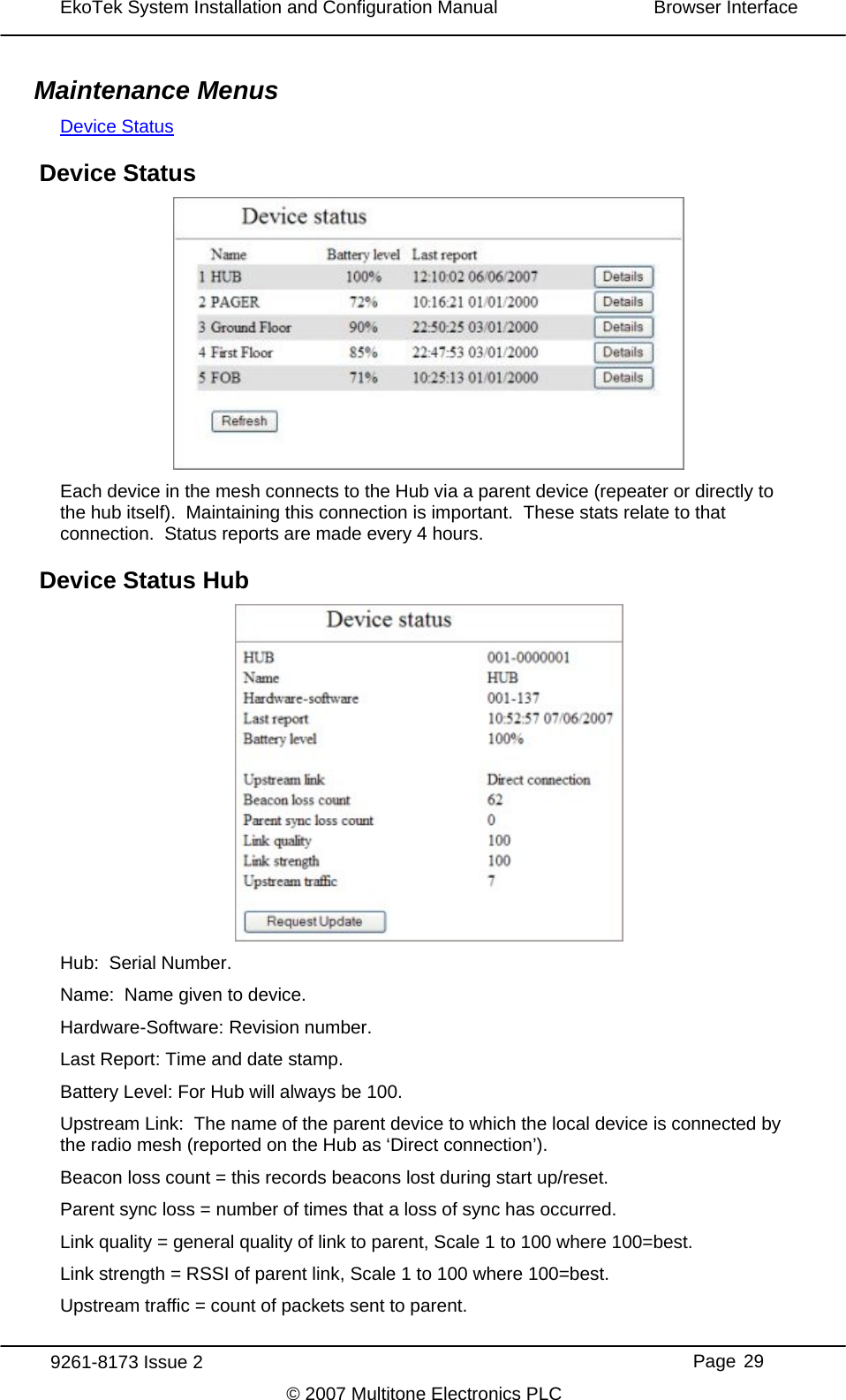 EkoTek System Installation and Configuration Manual  Browser Interface  Maintenance Menus Device StatusDevice Status  Each device in the mesh connects to the Hub via a parent device (repeater or directly to the hub itself).  Maintaining this connection is important.  These stats relate to that connection.  Status reports are made every 4 hours. Device Status Hub  Hub:  Serial Number. Name:  Name given to device. Hardware-Software: Revision number. Last Report: Time and date stamp. Battery Level: For Hub will always be 100. Upstream Link:  The name of the parent device to which the local device is connected by the radio mesh (reported on the Hub as ‘Direct connection’). Beacon loss count = this records beacons lost during start up/reset. Parent sync loss = number of times that a loss of sync has occurred. Link quality = general quality of link to parent, Scale 1 to 100 where 100=best. Link strength = RSSI of parent link, Scale 1 to 100 where 100=best. Upstream traffic = count of packets sent to parent.  9261-8173 Issue 2     Page 29 © 2007 Multitone Electronics PLC 