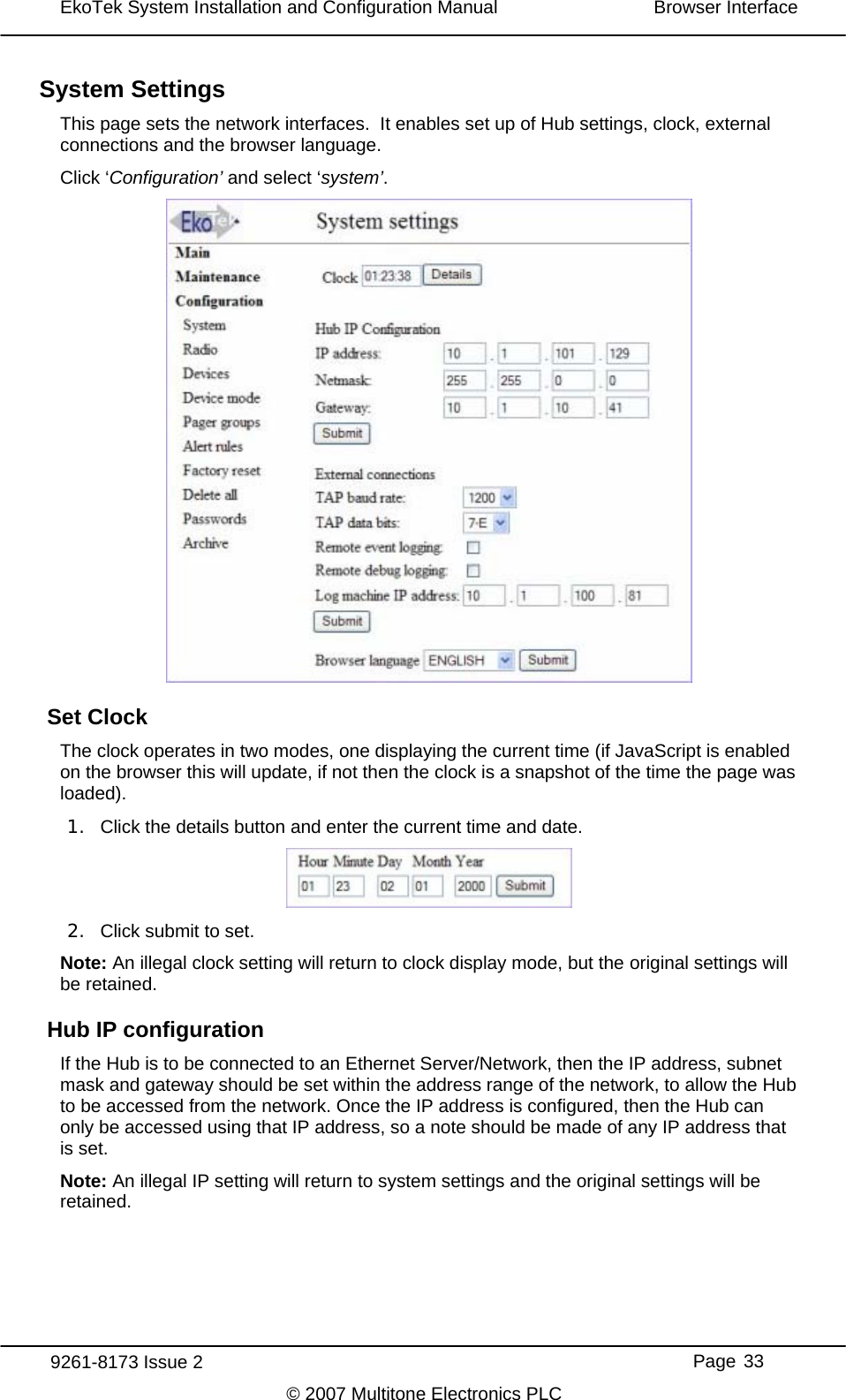 EkoTek System Installation and Configuration Manual  Browser Interface  System Settings This page sets the network interfaces.  It enables set up of Hub settings, clock, external connections and the browser language. Click ‘Configuration’ and select ‘system’.  Set Clock The clock operates in two modes, one displaying the current time (if JavaScript is enabled on the browser this will update, if not then the clock is a snapshot of the time the page was loaded). 1.  Click the details button and enter the current time and date.  2.  Click submit to set. Note: An illegal clock setting will return to clock display mode, but the original settings will be retained. Hub IP configuration If the Hub is to be connected to an Ethernet Server/Network, then the IP address, subnet mask and gateway should be set within the address range of the network, to allow the Hub to be accessed from the network. Once the IP address is configured, then the Hub can only be accessed using that IP address, so a note should be made of any IP address that is set. Note: An illegal IP setting will return to system settings and the original settings will be retained. 9261-8173 Issue 2     Page 33 © 2007 Multitone Electronics PLC 
