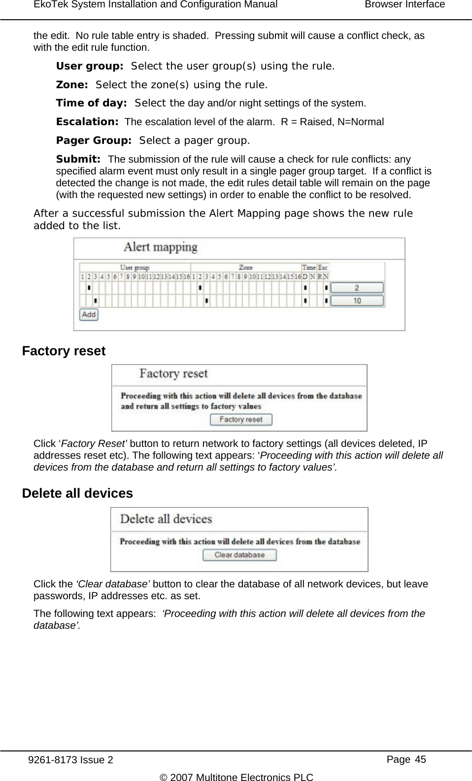 EkoTek System Installation and Configuration Manual  Browser Interface  the edit.  No rule table entry is shaded.  Pressing submit will cause a conflict check, as with the edit rule function. User group:  Select the user group(s) using the rule. Zone:  Select the zone(s) using the rule. Time of day:  Select the day and/or night settings of the system. Escalation:  The escalation level of the alarm.  R = Raised, N=Normal Pager Group:  Select a pager group. Submit:  The submission of the rule will cause a check for rule conflicts: any specified alarm event must only result in a single pager group target.  If a conflict is detected the change is not made, the edit rules detail table will remain on the page (with the requested new settings) in order to enable the conflict to be resolved. After a successful submission the Alert Mapping page shows the new rule added to the list.  Factory reset  Click ‘Factory Reset’ button to return network to factory settings (all devices deleted, IP addresses reset etc). The following text appears: ‘Proceeding with this action will delete all devices from the database and return all settings to factory values’. Delete all devices  Click the ‘Clear database’ button to clear the database of all network devices, but leave passwords, IP addresses etc. as set. The following text appears:  ‘Proceeding with this action will delete all devices from the database’. 9261-8173 Issue 2     Page 45 © 2007 Multitone Electronics PLC 