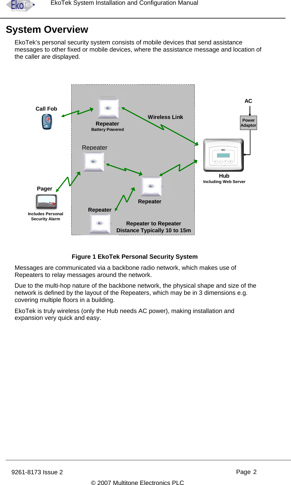 EkoTek System Installation and Configuration Manual System Overview EkoTek’s personal security system consists of mobile devices that send assistance messages to other fixed or mobile devices, where the assistance message and location of the caller are displayed. Includes Personal Security AlarmHubIncluding Web ServerRepeaterWireless LinkCall FobPagerRepeater to RepeaterDistance Typically 10 to 15mRepeaterRepeaterRepeaterBattery PoweredPowerAdaptorAC Figure 1 EkoTek Personal Security System  Messages are communicated via a backbone radio network, which makes use of Repeaters to relay messages around the network. Due to the multi-hop nature of the backbone network, the physical shape and size of the network is defined by the layout of the Repeaters, which may be in 3 dimensions e.g. covering multiple floors in a building. EkoTek is truly wireless (only the Hub needs AC power), making installation and expansion very quick and easy. 9261-8173 Issue 2   Page 2  © 2007 Multitone Electronics PLC 