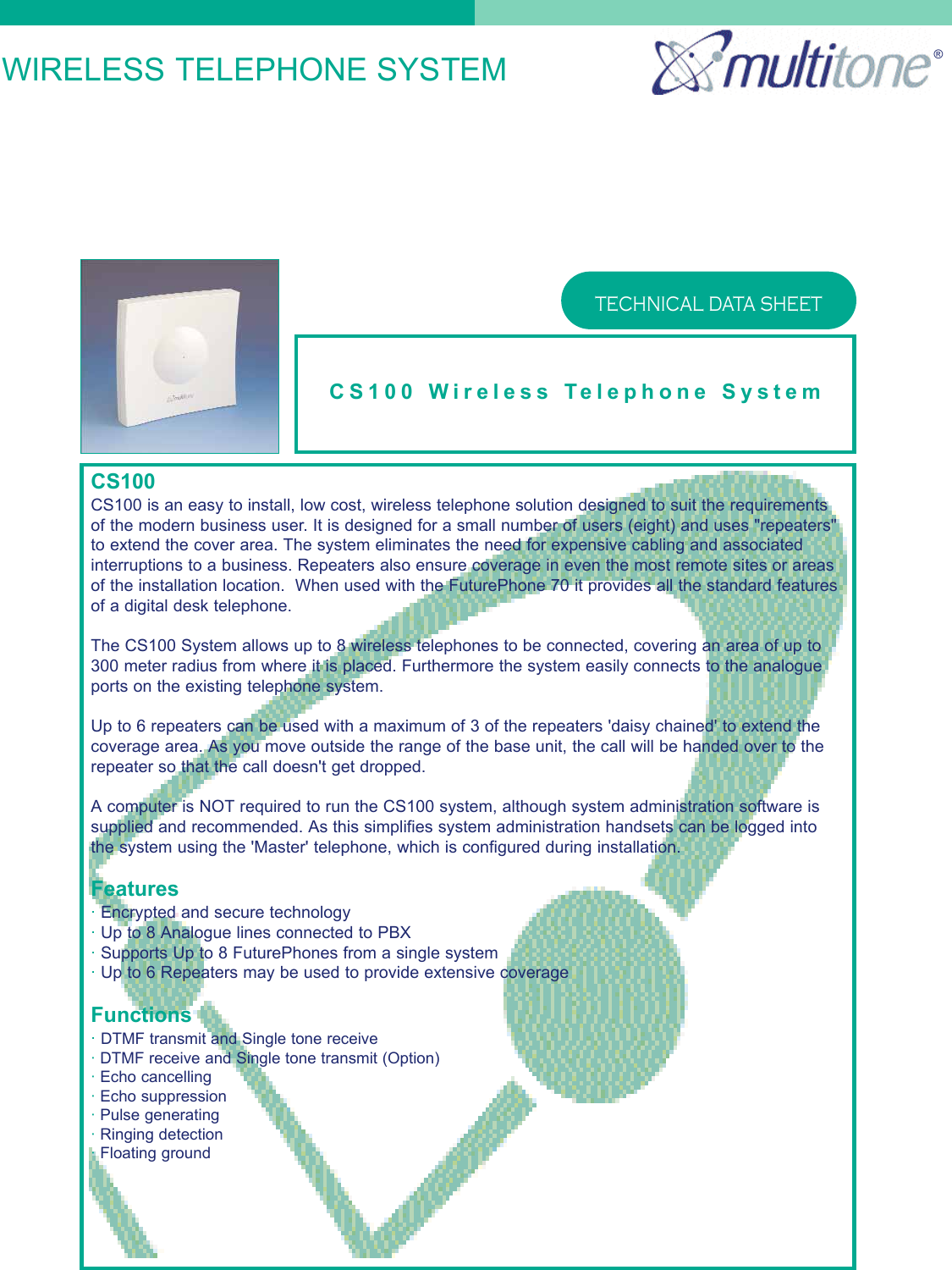 WIRELESS TELEPHONE SYSTEMCS100 Wireless Telephone SystemTECHNICAL DATA SHEET®CS100CS100 is an easy to install, low cost, wireless telephone solution designed to suit the requirementsof the modern business user. It is designed for a small number of users (eight) and uses &quot;repeaters&quot;to extend the cover area. The system eliminates the need for expensive cabling and associatedinterruptions to a business. Repeaters also ensure coverage in even the most remote sites or areasof the installation location.  When used with the FuturePhone 70 it provides all the standard featuresof a digital desk telephone.The CS100 System allows up to 8 wireless telephones to be connected, covering an area of up to300 meter radius from where it is placed. Furthermore the system easily connects to the analogueports on the existing telephone system.Up to 6 repeaters can be used with a maximum of 3 of the repeaters &apos;daisy chained&apos; to extend thecoverage area. As you move outside the range of the base unit, the call will be handed over to therepeater so that the call doesn&apos;t get dropped.A computer is NOT required to run the CS100 system, although system administration software issupplied and recommended. As this simplifies system administration handsets can be logged intothe system using the &apos;Master&apos; telephone, which is configured during installation.Features·Encrypted and secure technology·Up to 8 Analogue lines connected to PBX·Supports Up to 8 FuturePhones from a single system·Up to 6 Repeaters may be used to provide extensive coverageFunctions·DTMF transmit and Single tone receive·DTMF receive and Single tone transmit (Option)·Echo cancelling·Echo suppression·Pulse generating·Ringing detection·Floating ground
