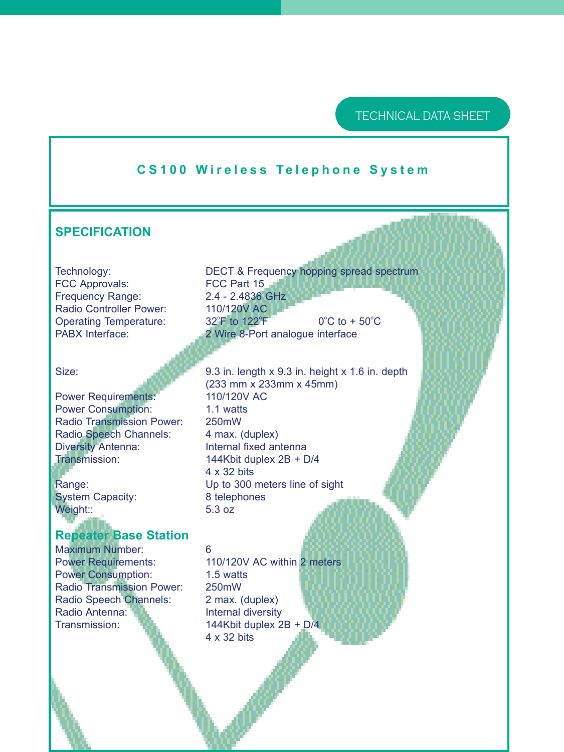 CS100 Wireless Telephone SystemTECHNICAL DATA SHEETSPECIFICATIONTechnology: DECT &amp; Frequency hopping spread spectrumFCC Approvals:FCC Part 15Frequency Range: 2.4 - 2.4836 GHzRadio Controller Power: 110/120V ACOperating Temperature: 32oF to 122oF0oC to + 50oCPABX Interface: 2 Wire 8-Port analogue interfaceSize:  9.3 in. length x 9.3 in. height x 1.6 in. depth(233 mm x 233mm x 45mm)Power Requirements: 110/120V ACPower Consumption: 1.1 wattsRadio Transmission Power: 250mWRadio Speech Channels: 4 max. (duplex)Diversity Antenna: Internal fixed antennaTransmission: 144Kbit duplex 2B + D/44 x 32 bitsRange: Up to 300 meters line of sightSystem Capacity: 8 telephonesWeight:: 5.3 ozRepeater Base StationMaximum Number: 6Power Requirements: 110/120V AC within 2 metersPower Consumption: 1.5 wattsRadio Transmission Power: 250mWRadio Speech Channels: 2 max. (duplex)Radio Antenna: Internal diversityTransmission: 144Kbit duplex 2B + D/44 x 32 bits