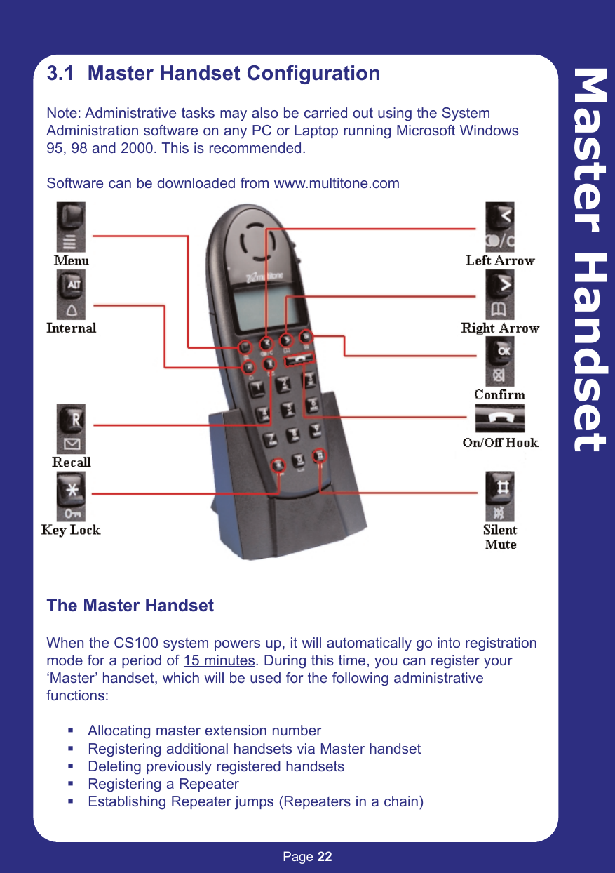 Page 22Master Handset3.1  Master Handset ConfigurationNote: Administrative tasks may also be carried out using the SystemAdministration software on any PC or Laptop running Microsoft Windows95, 98 and 2000. This is recommended.Software can be downloaded from www.multitone.comThe Master HandsetWhen the CS100 system powers up, it will automatically go into registrationmode for a period of 15 minutes. During this time, you can register your‘Master’ handset, which will be used for the following administrativefunctions:Allocating master extension numberRegistering additional handsets via Master handsetDeleting previously registered handsetsRegistering a RepeaterEstablishing Repeater jumps (Repeaters in a chain)
