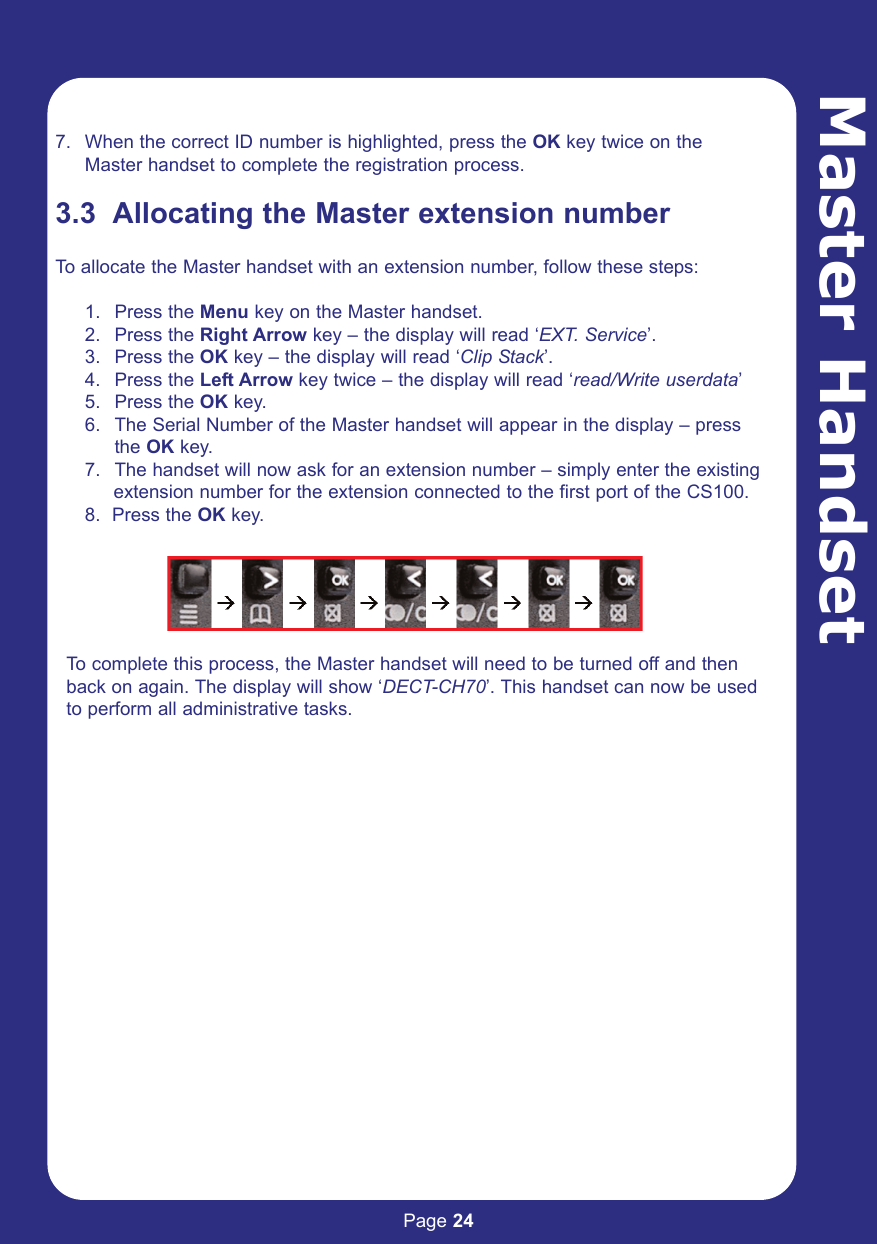 Page 24Master Handset7. When the correct ID number is highlighted, press the OK key twice on the Master handset to complete the registration process. 3.3  Allocating the Master extension numberTo allocate the Master handset with an extension number, follow these steps:1. Press the Menu key on the Master handset.2. Press the Right Arrow key – the display will read ‘EXT. Service’.3. Press the OK key – the display will read ‘Clip Stack’.4. Press the Left Arrow key twice – the display will read ‘read/Write userdata’5. Press the OK key.6. The Serial Number of the Master handset will appear in the display – press the OK key.7. The handset will now ask for an extension number – simply enter the existing extension number for the extension connected to the first port of the CS100.8.  Press the OK key.To complete this process, the Master handset will need to be turned off and thenback on again. The display will show ‘DECT-CH70’. This handset can now be usedto perform all administrative tasks. 