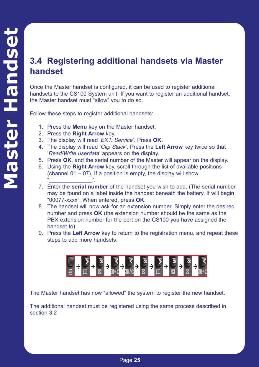 Page 25Master Handset3.4  Registering additional handsets via MasterhandsetOnce the Master handset is configured, it can be used to register additionalhandsets to the CS100 System unit. If you want to register an additional handset,the Master handset must “allow” you to do so. Follow these steps to register additional handsets:1. Press the Menu key on the Master handset.2. Press the Right Arrow key.3. The display will read ‘EXT. Service’. Press OK.4. The display will read ‘Clip Stack’. Press the Left Arrow key twice so that ‘Read/Write userdata’ appears on the display.5. Press OK, and the serial number of the Master will appear on the display.6. Using the Right Arrow key, scroll through the list of available positions (channel 01 – 07). If a position is empty, the display will show “______________”.7. Enter the serial number of the handset you wish to add. (The serial number may be found on a label inside the handset beneath the battery. It will begin “00077-xxxx”. When entered, press OK.8. The handset will now ask for an extension number. Simply enter the desired number and press OK (the extension number should be the same as the PBX extension number for the port on the CS100 you have assigned the handset to).9. Press the Left Arrow key to return to the registration menu, and repeat thesesteps to add more handsets.The Master handset has now “allowed” the system to register the new handset.The additional handset must be registered using the same process described insection 3.2