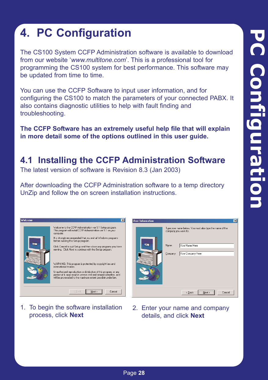 Page 28PC Configuration4.  PC ConfigurationThe CS100 System CCFP Administration software is available to downloadfrom our website ‘www.multitone.com’. This is a professional tool forprogramming the CS100 system for best performance. This software maybe updated from time to time.You can use the CCFP Software to input user information, and for configuring the CS100 to match the parameters of your connected PABX. Italso contains diagnostic utilities to help with fault finding andtroubleshooting.The CCFP Software has an extremely useful help file that will explainin more detail some of the options outlined in this user guide. 4.1  Installing the CCFP Administration SoftwareThe latest version of software is Revision 8.3 (Jan 2003)After downloading the CCFP Administration software to a temp directoryUnZip and follow the on screen installation instructions.1. To begin the software installation process, click Next2. Enter your name and company details, and click Next