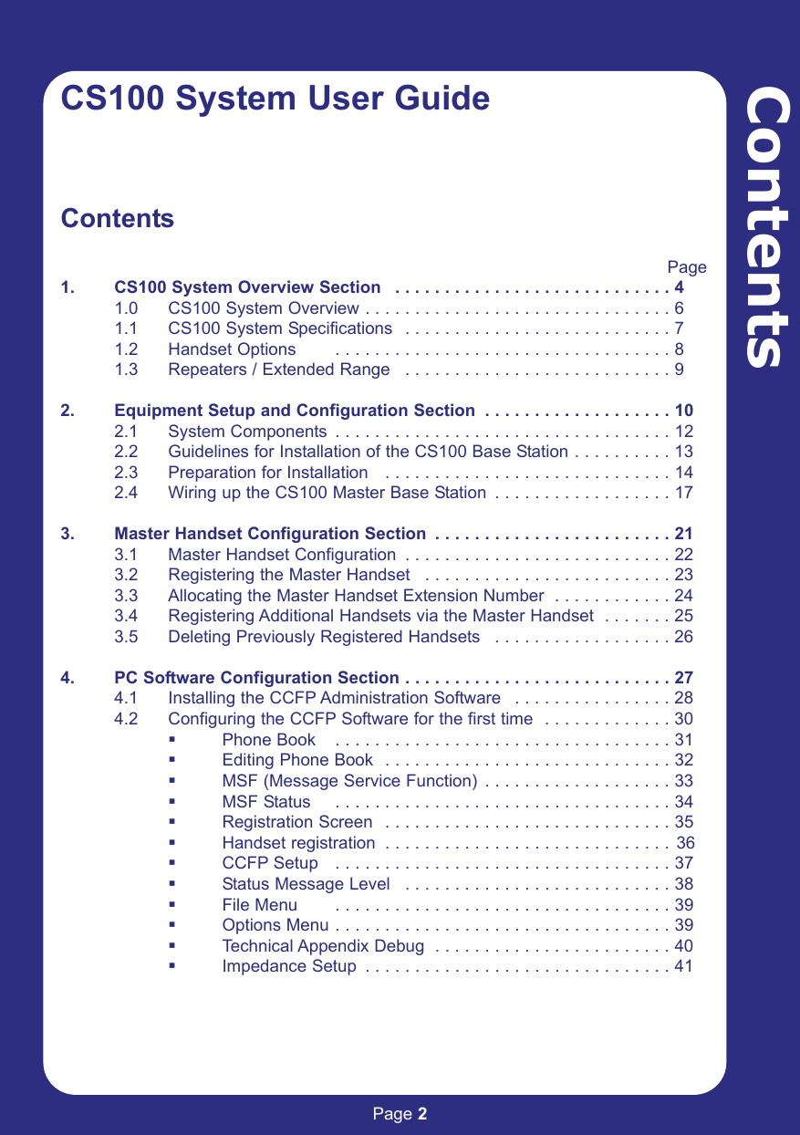 Page 2ContentsCS100 System User GuideContentsPage1. CS100 System Overview Section  . . . . . . . . . . . . . . . . . . . . . . . . . . . . 4      1.0 CS100 System Overview . . . . . . . . . . . . . . . . . . . . . . . . . . . . . . . 61.1 CS100 System Specifications  . . . . . . . . . . . . . . . . . . . . . . . . . . . 71.2 Handset Options  . . . . . . . . . . . . . . . . . . . . . . . . . . . . . . . . . . 81.3 Repeaters / Extended Range  . . . . . . . . . . . . . . . . . . . . . . . . . . . 92. Equipment Setup and Configuration Section  . . . . . . . . . . . . . . . . . . . 10 2.1 System Components  . . . . . . . . . . . . . . . . . . . . . . . . . . . . . . . . . . 122.2 Guidelines for Installation of the CS100 Base Station . . . . . . . . . . 132.3 Preparation for Installation   . . . . . . . . . . . . . . . . . . . . . . . . . . . . . 142.4 Wiring up the CS100 Master Base Station  . . . . . . . . . . . . . . . . . . 173. Master Handset Configuration Section  . . . . . . . . . . . . . . . . . . . . . . . . 213.1 Master Handset Configuration  . . . . . . . . . . . . . . . . . . . . . . . . . . . 223.2 Registering the Master Handset  . . . . . . . . . . . . . . . . . . . . . . . . . 233.3 Allocating the Master Handset Extension Number  . . . . . . . . . . . . 243.4 Registering Additional Handsets via the Master Handset  . . . . . . . 253.5 Deleting Previously Registered Handsets  . . . . . . . . . . . . . . . . . . 264. PC Software Configuration Section . . . . . . . . . . . . . . . . . . . . . . . . . . . 274.1 Installing the CCFP Administration Software  . . . . . . . . . . . . . . . . 284.2 Configuring the CCFP Software for the first time  . . . . . . . . . . . . . 30Phone Book  . . . . . . . . . . . . . . . . . . . . . . . . . . . . . . . . . . 31Editing Phone Book  . . . . . . . . . . . . . . . . . . . . . . . . . . . . . 32MSF (Message Service Function)  . . . . . . . . . . . . . . . . . . . 33MSF Status  . . . . . . . . . . . . . . . . . . . . . . . . . . . . . . . . . . 34Registration Screen  . . . . . . . . . . . . . . . . . . . . . . . . . . . . . 35Handset registration  . . . . . . . . . . . . . . . . . . . . . . . . . . . . . 36CCFP Setup  . . . . . . . . . . . . . . . . . . . . . . . . . . . . . . . . . . 37Status Message Level  . . . . . . . . . . . . . . . . . . . . . . . . . . . 38File Menu  . . . . . . . . . . . . . . . . . . . . . . . . . . . . . . . . . . 39Options Menu . . . . . . . . . . . . . . . . . . . . . . . . . . . . . . . . . . 39Technical Appendix Debug  . . . . . . . . . . . . . . . . . . . . . . . . 40Impedance Setup  . . . . . . . . . . . . . . . . . . . . . . . . . . . . . . . 41