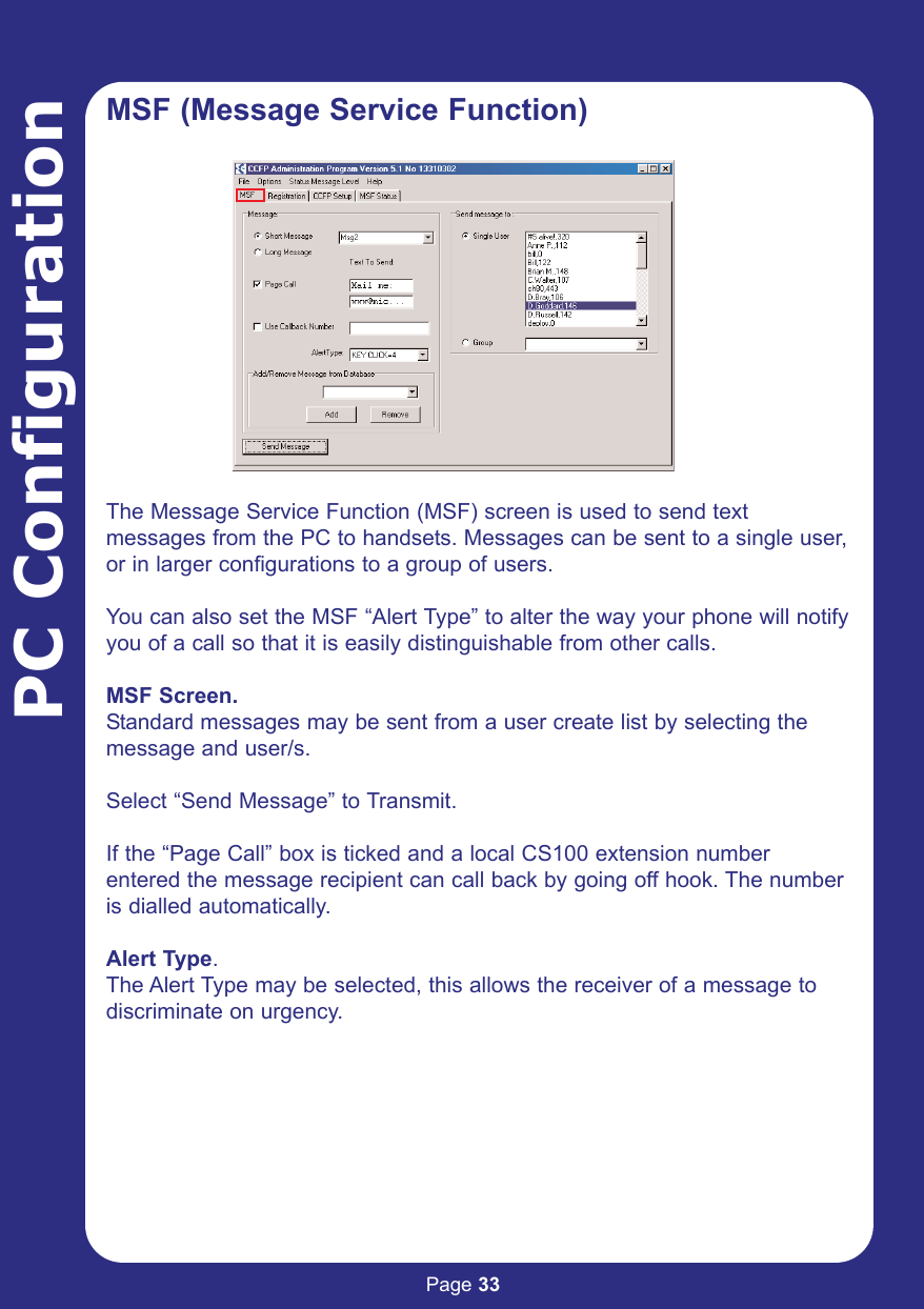 Page 33PC ConfigurationMSF (Message Service Function)The Message Service Function (MSF) screen is used to send textmessages from the PC to handsets. Messages can be sent to a single user,or in larger configurations to a group of users.You can also set the MSF “Alert Type” to alter the way your phone will notifyyou of a call so that it is easily distinguishable from other calls.MSF Screen.Standard messages may be sent from a user create list by selecting themessage and user/s.Select “Send Message” to Transmit.If the “Page Call” box is ticked and a local CS100 extension numberentered the message recipient can call back by going off hook. The numberis dialled automatically.Alert Type.The Alert Type may be selected, this allows the receiver of a message todiscriminate on urgency.