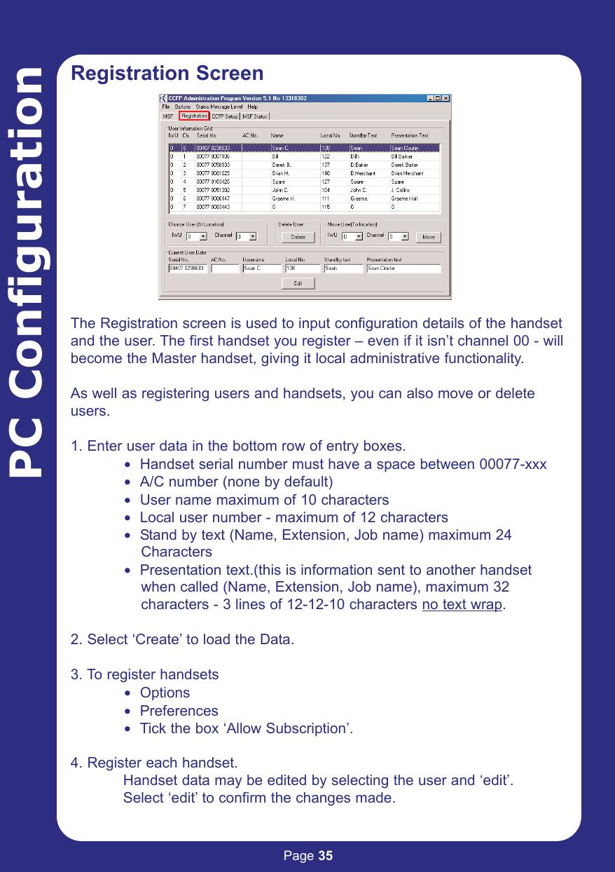 Page 35PC ConfigurationRegistration ScreenThe Registration screen is used to input configuration details of the handsetand the user. The first handset you register – even if it isn’t channel 00 - willbecome the Master handset, giving it local administrative functionality. As well as registering users and handsets, you can also move or deleteusers.1. Enter user data in the bottom row of entry boxes.$ Handset serial number must have a space between 00077-xxx$ A/C number (none by default)$ User name maximum of 10 characters$ Local user number - maximum of 12 characters$ Stand by text (Name, Extension, Job name) maximum 24 Characters$ Presentation text.(this is information sent to another handsetwhen called (Name, Extension, Job name), maximum 32 characters - 3 lines of 12-12-10 characters no text wrap.2. Select ‘Create’ to load the Data.3. To register handsets$ Options$ Preferences$ Tick the box ‘Allow Subscription’.4. Register each handset.Handset data may be edited by selecting the user and ‘edit’. Select ‘edit’ to confirm the changes made.