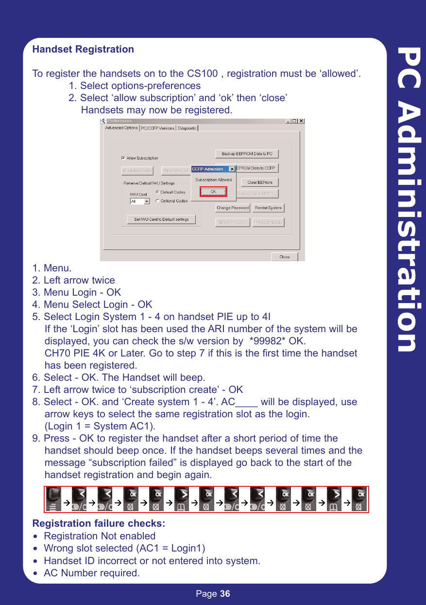 Page 36PC AdministrationHandset RegistrationTo register the handsets on to the CS100 , registration must be ‘allowed’.1. Select options-preferences2. Select ‘allow subscription’ and ‘ok’ then ‘close’Handsets may now be registered.1. Menu.2. Left arrow twice3. Menu Login - OK4. Menu Select Login - OK5. Select Login System 1 - 4 on handset PIE up to 4IIf the ‘Login’ slot has been used the ARI number of the system will bedisplayed, you can check the s/w version by  *99982* OK.CH70 PIE 4K or Later. Go to step 7 if this is the first time the handset    has been registered.6. Select - OK. The Handset will beep.7. Left arrow twice to ‘subscription create’ - OK8. Select - OK. and ‘Create system 1 - 4’. AC____ will be displayed, usearrow keys to select the same registration slot as the login. (Login 1 = System AC1).9. Press - OK to register the handset after a short period of time thehandset should beep once. If the handset beeps several times and themessage “subscription failed” is displayed go back to the start of the handset registration and begin again.Registration failure checks:$ Registration Not enabled$ Wrong slot selected (AC1 = Login1)$ Handset ID incorrect or not entered into system.$ AC Number required.