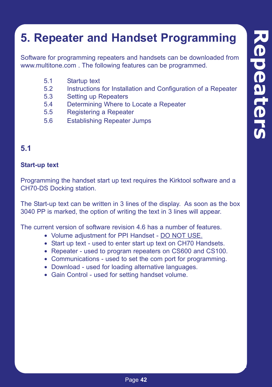 Page 425. Repeater and Handset ProgrammingSoftware for programming repeaters and handsets can be downloaded from www.multitone.com . The following features can be programmed.5.1 Startup text5.2 Instructions for Installation and Configuration of a Repeater5.3 Setting up Repeaters 5.4 Determining Where to Locate a Repeater5.5 Registering a Repeater5.6 Establishing Repeater Jumps5.1 Start-up textProgramming the handset start up text requires the Kirktool software and aCH70-DS Docking station.The Start-up text can be written in 3 lines of the display.  As soon as the box3040 PP is marked, the option of writing the text in 3 lines will appear.The current version of software revision 4.6 has a number of features.$ Volume adjustment for PPI Handset - DO NOT USE.$ Start up text - used to enter start up text on CH70 Handsets.$ Repeater - used to program repeaters on CS600 and CS100.$ Communications - used to set the com port for programming.$ Download - used for loading alternative languages.$ Gain Control - used for setting handset volume.Repeaters