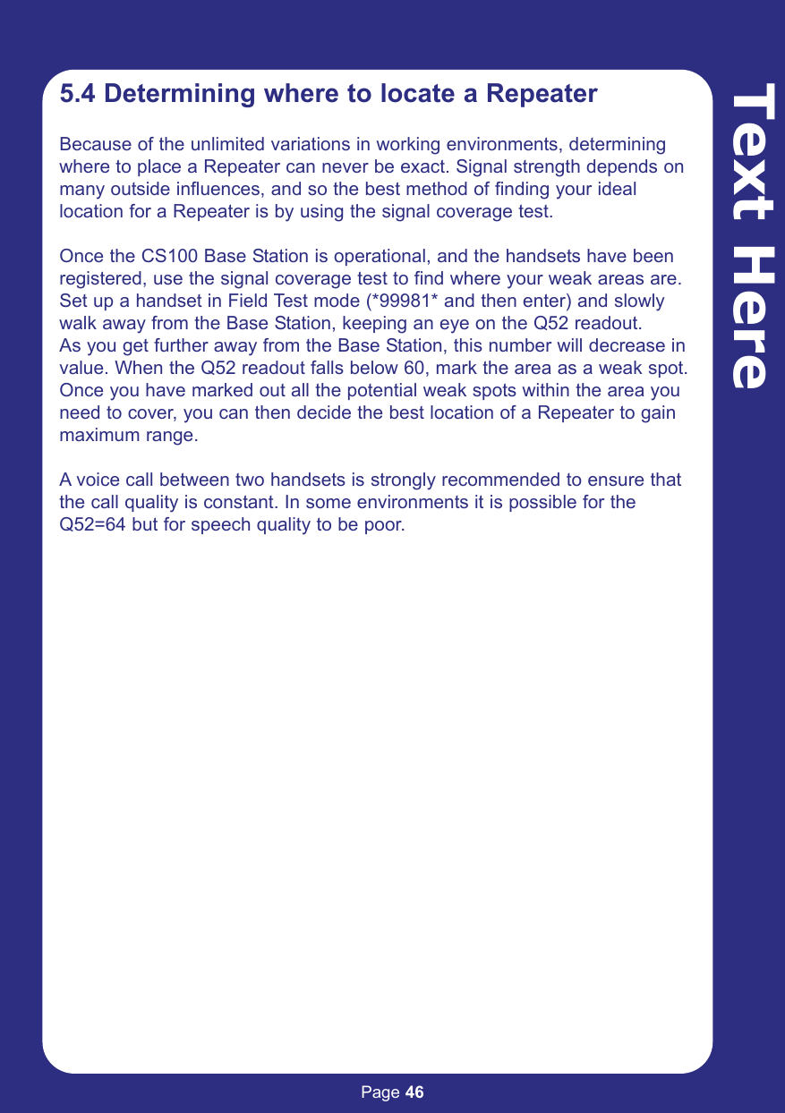 Page 46Text Here5.4 Determining where to locate a RepeaterBecause of the unlimited variations in working environments, determiningwhere to place a Repeater can never be exact. Signal strength depends onmany outside influences, and so the best method of finding your ideallocation for a Repeater is by using the signal coverage test.Once the CS100 Base Station is operational, and the handsets have beenregistered, use the signal coverage test to find where your weak areas are.Set up a handset in Field Test mode (*99981* and then enter) and slowlywalk away from the Base Station, keeping an eye on the Q52 readout. As you get further away from the Base Station, this number will decrease invalue. When the Q52 readout falls below 60, mark the area as a weak spot.Once you have marked out all the potential weak spots within the area youneed to cover, you can then decide the best location of a Repeater to gainmaximum range.A voice call between two handsets is strongly recommended to ensure thatthe call quality is constant. In some environments it is possible for theQ52=64 but for speech quality to be poor.