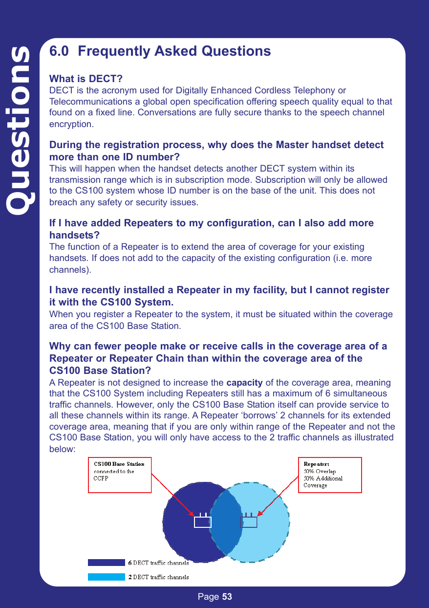 Page 53Questions6.0  Frequently Asked QuestionsWhat is DECT?DECT is the acronym used for Digitally Enhanced Cordless Telephony orTelecommunications a global open specification offering speech quality equal to thatfound on a fixed line. Conversations are fully secure thanks to the speech channelencryption.During the registration process, why does the Master handset detectmore than one ID number?This will happen when the handset detects another DECT system within its transmission range which is in subscription mode. Subscription will only be allowedto the CS100 system whose ID number is on the base of the unit. This does notbreach any safety or security issues. If I have added Repeaters to my configuration, can I also add morehandsets?The function of a Repeater is to extend the area of coverage for your existinghandsets. If does not add to the capacity of the existing configuration (i.e. morechannels). I have recently installed a Repeater in my facility, but I cannot registerit with the CS100 System.When you register a Repeater to the system, it must be situated within the coveragearea of the CS100 Base Station.Why can fewer people make or receive calls in the coverage area of aRepeater or Repeater Chain than within the coverage area of theCS100 Base Station?A Repeater is not designed to increase the capacity of the coverage area, meaningthat the CS100 System including Repeaters still has a maximum of 6 simultaneoustraffic channels. However, only the CS100 Base Station itself can provide service toall these channels within its range. A Repeater ‘borrows’ 2 channels for its extendedcoverage area, meaning that if you are only within range of the Repeater and not theCS100 Base Station, you will only have access to the 2 traffic channels as illustratedbelow: