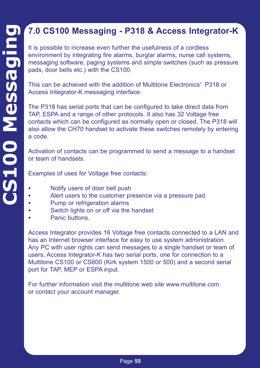 Page 55CS100 Messaging7.0 CS100 Messaging - P318 &amp; Access Integrator-KIt is possible to increase even further the usefulness of a cordless environment by integrating fire alarms, burglar alarms, nurse call systems,messaging software, paging systems and simple switches (such as pressurepads, door bells etc.) with the CS100.This can be achieved with the addition of Multitone Electronics&apos;  P318 orAccess Integrator-K messaging interface.The P318 has serial ports that can be configured to take direct data fromTAP, ESPA and a range of other protocols. It also has 32 Voltage freecontacts which can be configured as normally open or closed. The P318 willalso allow the CH70 handset to activate these switches remotely by enteringa code.Activation of contacts can be programmed to send a message to a handsetor team of handsets.Examples of uses for Voltage free contacts:Notify users of door bell pushAlert users to the customer presence via a pressure pad.Pump or refrigeration alarmsSwitch lights on or off via the handsetPanic buttons.Access Integrator provides 16 Voltage free contacts connected to a LAN andhas an Internet browser interface for easy to use system administration.Any PC with user rights can send messages to a single handset or team ofusers, Access Integrator-K has two serial ports, one for connection to aMultitone CS100 or CS600 (Kirk system 1500 or 500) and a second serialport for TAP, MEP or ESPA input.For further information visit the multitone web site www.multitone.comor contact your account manager.