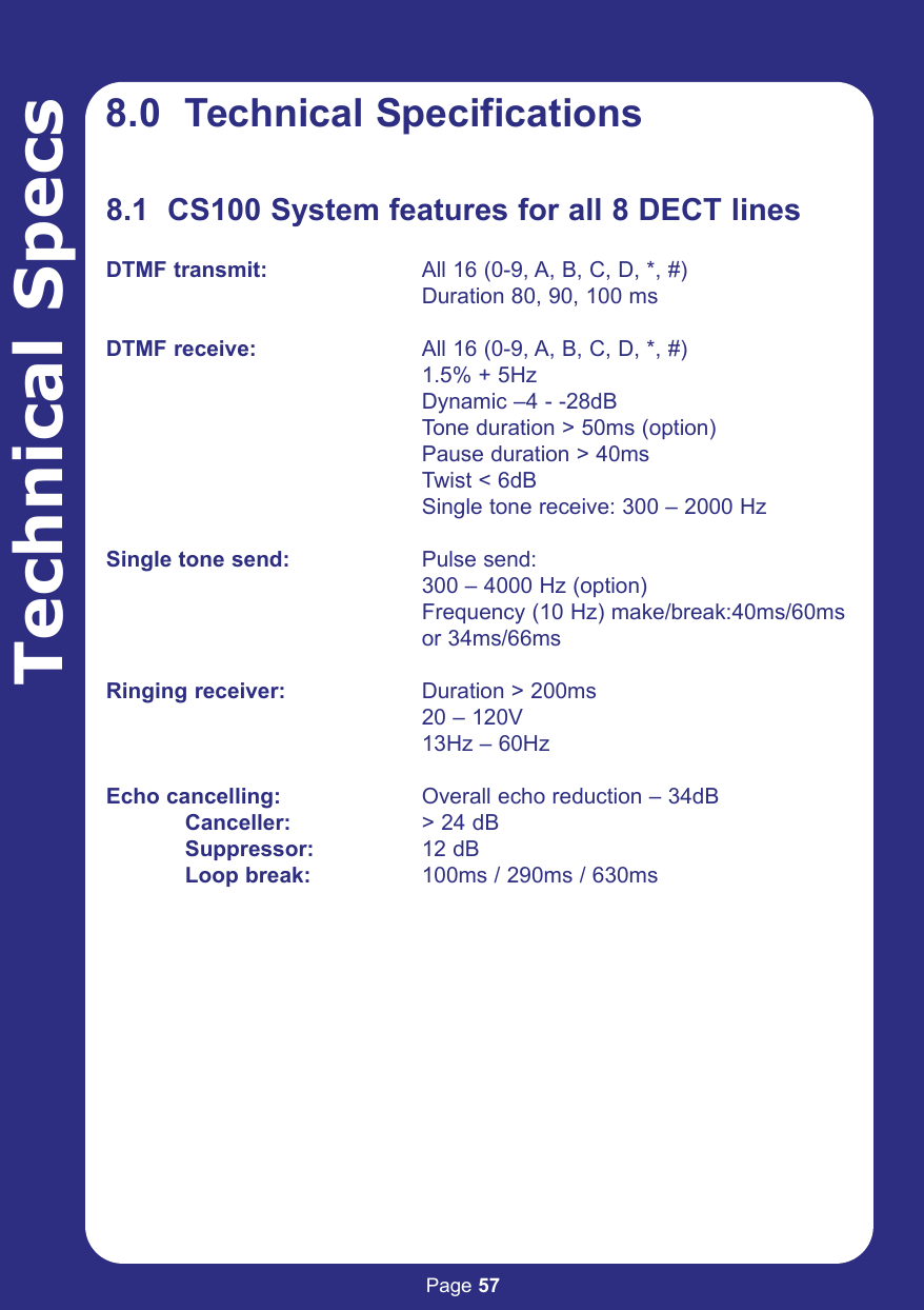 Page 57Technical Specs8.0  Technical Specifications8.1  CS100 System features for all 8 DECT linesDTMF transmit: All 16 (0-9, A, B, C, D, *, #)Duration 80, 90, 100 msDTMF receive: All 16 (0-9, A, B, C, D, *, #)1.5% + 5HzDynamic –4 - -28dBTone duration &gt; 50ms (option)Pause duration &gt; 40msTwist &lt; 6dBSingle tone receive: 300 – 2000 HzSingle tone send: Pulse send:300 – 4000 Hz (option)Frequency (10 Hz) make/break:40ms/60ms or 34ms/66msRinging receiver: Duration &gt; 200ms20 – 120V13Hz – 60HzEcho cancelling: Overall echo reduction – 34dBCanceller: &gt; 24 dBSuppressor: 12 dBLoop break: 100ms / 290ms / 630ms