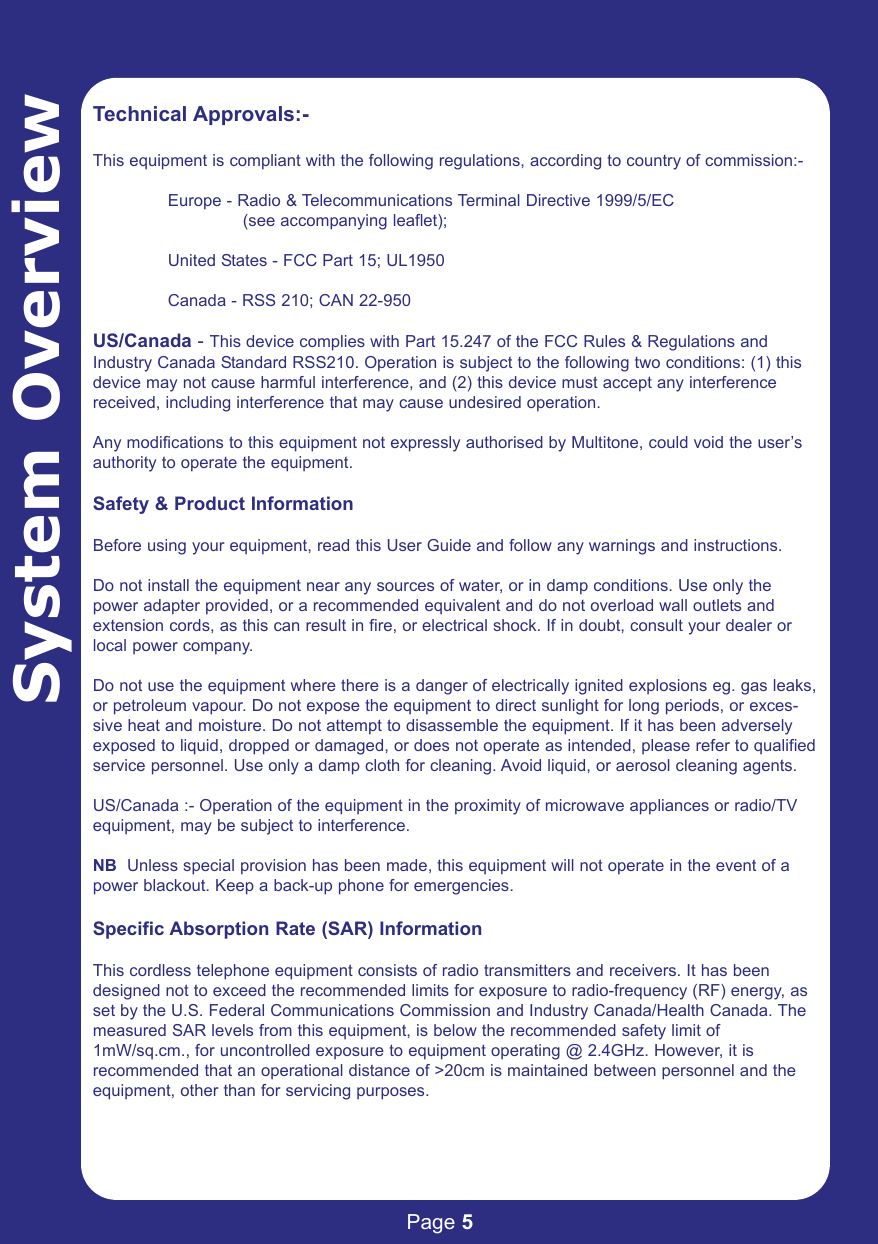 Page 5System OverviewTechnical Approvals:-This equipment is compliant with the following regulations, according to country of commission:-Europe - Radio &amp; Telecommunications Terminal Directive 1999/5/EC (see accompanying leaflet);United States - FCC Part 15; UL1950Canada - RSS 210; CAN 22-950US/Canada - This device complies with Part 15.247 of the FCC Rules &amp; Regulations andIndustry Canada Standard RSS210. Operation is subject to the following two conditions: (1) thisdevice may not cause harmful interference, and (2) this device must accept any interferencereceived, including interference that may cause undesired operation.Any modifications to this equipment not expressly authorised by Multitone, could void the user’sauthority to operate the equipment.Safety &amp; Product InformationBefore using your equipment, read this User Guide and follow any warnings and instructions.Do not install the equipment near any sources of water, or in damp conditions. Use only thepower adapter provided, or a recommended equivalent and do not overload wall outlets andextension cords, as this can result in fire, or electrical shock. If in doubt, consult your dealer orlocal power company.Do not use the equipment where there is a danger of electrically ignited explosions eg. gas leaks,or petroleum vapour. Do not expose the equipment to direct sunlight for long periods, or exces-sive heat and moisture. Do not attempt to disassemble the equipment. If it has been adverselyexposed to liquid, dropped or damaged, or does not operate as intended, please refer to qualifiedservice personnel. Use only a damp cloth for cleaning. Avoid liquid, or aerosol cleaning agents.US/Canada :- Operation of the equipment in the proximity of microwave appliances or radio/TVequipment, may be subject to interference. NB  Unless special provision has been made, this equipment will not operate in the event of apower blackout. Keep a back-up phone for emergencies.Specific Absorption Rate (SAR) InformationThis cordless telephone equipment consists of radio transmitters and receivers. It has beendesigned not to exceed the recommended limits for exposure to radio-frequency (RF) energy, asset by the U.S. Federal Communications Commission and Industry Canada/Health Canada. Themeasured SAR levels from this equipment, is below the recommended safety limit of1mW/sq.cm., for uncontrolled exposure to equipment operating @ 2.4GHz. However, it is recommended that an operational distance of &gt;20cm is maintained between personnel and theequipment, other than for servicing purposes.
