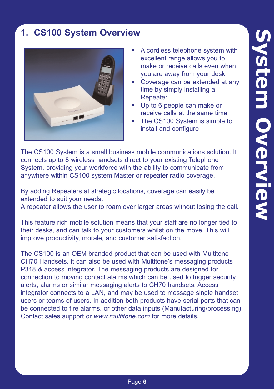 Page 6System Overview1.  CS100 System OverviewA cordless telephone system with excellent range allows you to make or receive calls even when you are away from your deskCoverage can be extended at any time by simply installing a RepeaterUp to 6 people can make or receive calls at the same timeThe CS100 System is simple to install and configureThe CS100 System is a small business mobile communications solution. Itconnects up to 8 wireless handsets direct to your existing TelephoneSystem, providing your workforce with the ability to communicate fromanywhere within CS100 system Master or repeater radio coverage.By adding Repeaters at strategic locations, coverage can easily beextended to suit your needs. A repeater allows the user to roam over larger areas without losing the call.This feature rich mobile solution means that your staff are no longer tied totheir desks, and can talk to your customers whilst on the move. This willimprove productivity, morale, and customer satisfaction.The CS100 is an OEM branded product that can be used with MultitoneCH70 Handsets. It can also be used with Multitone’s messaging productsP318 &amp; access integrator. The messaging products are designed forconnection to moving contact alarms which can be used to trigger securityalerts, alarms or similar messaging alerts to CH70 handsets. Accessintegrator connects to a LAN, and may be used to message single handsetusers or teams of users. In addition both products have serial ports that canbe connected to fire alarms, or other data inputs (Manufacturing/processing)Contact sales support or www.multitone.com for more details.