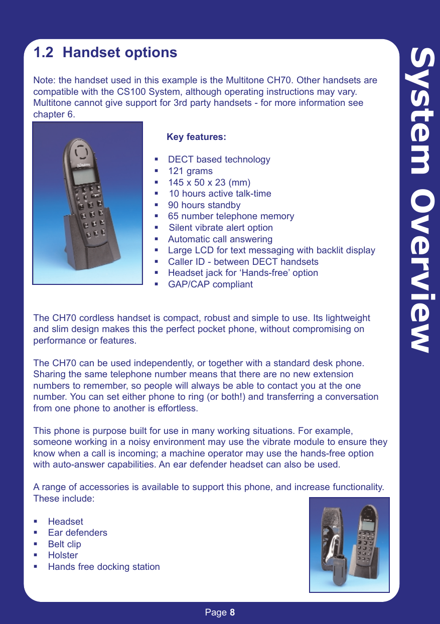 Page 8System Overview1.2  Handset optionsNote: the handset used in this example is the Multitone CH70. Other handsets arecompatible with the CS100 System, although operating instructions may vary.Multitone cannot give support for 3rd party handsets - for more information seechapter 6.Key features:DECT based technology121 grams145 x 50 x 23 (mm)  10 hours active talk-time90 hours standby65 number telephone memory  Silent vibrate alert optionAutomatic call answeringLarge LCD for text messaging with backlit displayCaller ID - between DECT handsetsHeadset jack for ‘Hands-free’ optionGAP/CAP compliantThe CH70 cordless handset is compact, robust and simple to use. Its lightweight and slim design makes this the perfect pocket phone, without compromising on performance or features.The CH70 can be used independently, or together with a standard desk phone.Sharing the same telephone number means that there are no new extensionnumbers to remember, so people will always be able to contact you at the onenumber. You can set either phone to ring (or both!) and transferring a conversationfrom one phone to another is effortless.This phone is purpose built for use in many working situations. For example,someone working in a noisy environment may use the vibrate module to ensure theyknow when a call is incoming; a machine operator may use the hands-free optionwith auto-answer capabilities. An ear defender headset can also be used.A range of accessories is available to support this phone, and increase functionality.These include:HeadsetEar defendersBelt clipHolsterHands free docking station
