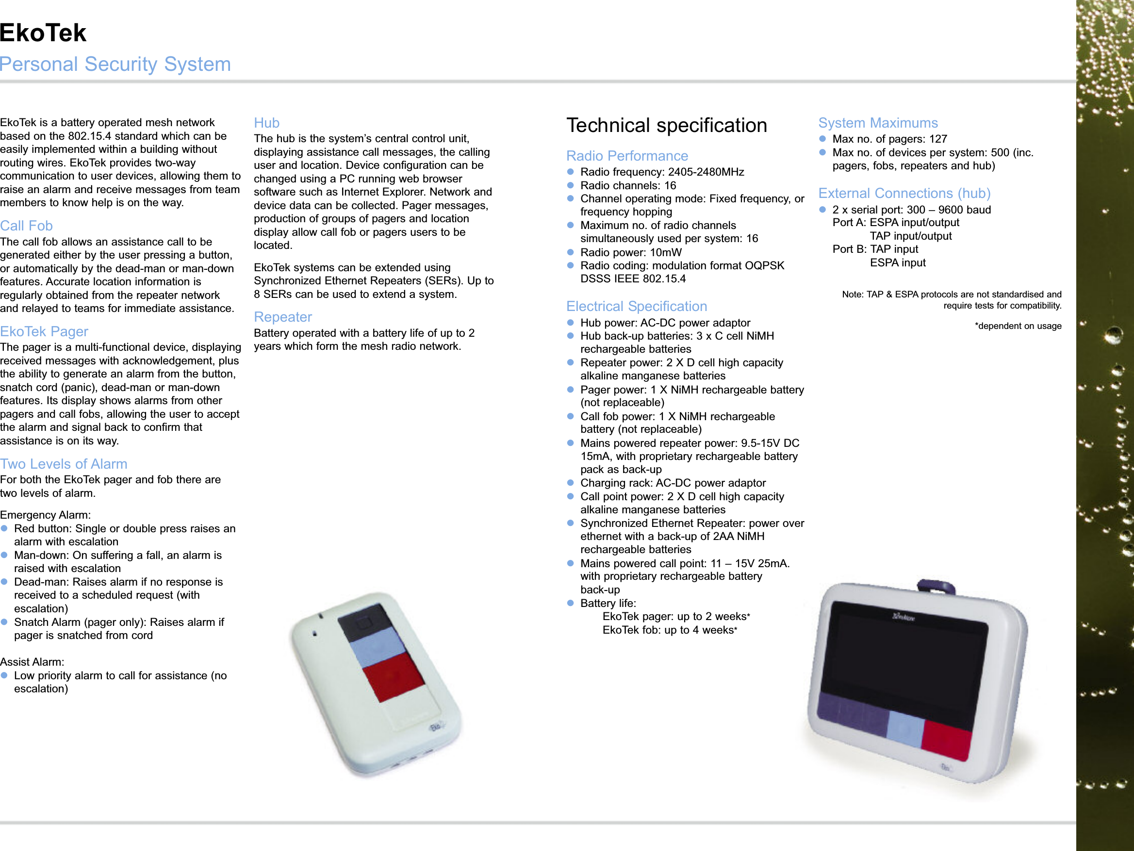 EkoTek is a battery operated mesh networkbased on the 802.15.4 standard which can beeasily implemented within a building withoutrouting wires. EkoTek provides two-waycommunication to user devices, allowing them toraise an alarm and receive messages from teammembers to know help is on the way. Call FobThe call fob allows an assistance call to begenerated either by the user pressing a button,or automatically by the dead-man or man-downfeatures. Accurate location information isregularly obtained from the repeater networkand relayed to teams for immediate assistance. EkoTek PagerThe pager is a multi-functional device, displayingreceived messages with acknowledgement, plusthe ability to generate an alarm from the button,snatch cord (panic), dead-man or man-downfeatures. Its display shows alarms from otherpagers and call fobs, allowing the user to acceptthe alarm and signal back to confirm thatassistance is on its way. Two Levels of AlarmFor both the EkoTek pager and fob there aretwo levels of alarm.Emergency Alarm:lRed button: Single or double press raises analarm with escalationlMan-down: On suffering a fall, an alarm israised with escalationlDead-man: Raises alarm if no response isreceived to a scheduled request (withescalation)lSnatch Alarm (pager only): Raises alarm ifpager is snatched from cordAssist Alarm:lLow priority alarm to call for assistance (noescalation)1HubThe hub is the system’s central control unit,displaying assistance call messages, the callinguser and location. Device configuration can bechanged using a PC running web browsersoftware such as Internet Explorer. Network anddevice data can be collected. Pager messages,production of groups of pagers and locationdisplay allow call fob or pagers users to belocated.EkoTek systems can be extended usingSynchronized Ethernet Repeaters (SERs). Up to8 SERs can be used to extend a system.RepeaterBattery operated with a battery life of up to 2years which form the mesh radio network.Technical specificationRadio PerformancelRadio frequency: 2405-2480MHzlRadio channels: 16lChannel operating mode: Fixed frequency, orfrequency hoppinglMaximum no. of radio channelssimultaneously used per system: 16lRadio power: 10mWlRadio coding: modulation format OQPSKDSSS IEEE 802.15.4Electrical SpecificationlHub power: AC-DC power adaptor lHub back-up batteries: 3 x C cell NiMHrechargeable batterieslRepeater power: 2 X D cell high capacityalkaline manganese batterieslPager power: 1 X NiMH rechargeable battery(not replaceable)lCall fob power: 1 X NiMH rechargeablebattery (not replaceable)lMains powered repeater power: 9.5-15V DC15mA, with proprietary rechargeable batterypack as back-uplCharging rack: AC-DC power adaptorlCall point power: 2 X D cell high capacityalkaline manganese batterieslSynchronized Ethernet Repeater: power overethernet with a back-up of 2AA NiMHrechargeable batterieslMains powered call point: 11 – 15V 25mA,with proprietary rechargeable battery pack asback-uplBattery life:  EkoTek pager: up to 2 weeks*EkoTek fob: up to 4 weeks*System MaximumslMax no. of pagers: 127lMax no. of devices per system: 500 (inc.pagers, fobs, repeaters and hub)External Connections (hub)l2 x serial port: 300 – 9600 baudPort A: ESPA input/outputTAP input/outputPort B: TAP inputESPA inputNote: TAP &amp; ESPA protocols are not standardised andrequire tests for compatibility.*dependent on usageEkoTekPersonal Security System