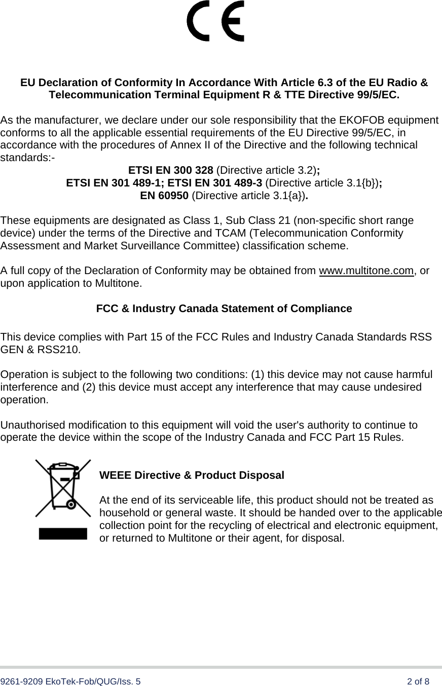  9261-9209 EkoTek-Fob/QUG/Iss. 5      2 of 8           EU Declaration of Conformity In Accordance With Article 6.3 of the EU Radio &amp; Telecommunication Terminal Equipment R &amp; TTE Directive 99/5/EC.  As the manufacturer, we declare under our sole responsibility that the EKOFOB equipment conforms to all the applicable essential requirements of the EU Directive 99/5/EC, in accordance with the procedures of Annex II of the Directive and the following technical standards:-  ETSI EN 300 328 (Directive article 3.2); ETSI EN 301 489-1; ETSI EN 301 489-3 (Directive article 3.1{b}); EN 60950 (Directive article 3.1{a}).  These equipments are designated as Class 1, Sub Class 21 (non-specific short range device) under the terms of the Directive and TCAM (Telecommunication Conformity Assessment and Market Surveillance Committee) classification scheme.   A full copy of the Declaration of Conformity may be obtained from www.multitone.com, or upon application to Multitone.   FCC &amp; Industry Canada Statement of Compliance  This device complies with Part 15 of the FCC Rules and Industry Canada Standards RSS GEN &amp; RSS210.  Operation is subject to the following two conditions: (1) this device may not cause harmful interference and (2) this device must accept any interference that may cause undesired operation.  Unauthorised modification to this equipment will void the user&apos;s authority to continue to operate the device within the scope of the Industry Canada and FCC Part 15 Rules.   WEEE Directive &amp; Product Disposal   At the end of its serviceable life, this product should not be treated as household or general waste. It should be handed over to the applicable collection point for the recycling of electrical and electronic equipment, or returned to Multitone or their agent, for disposal. 