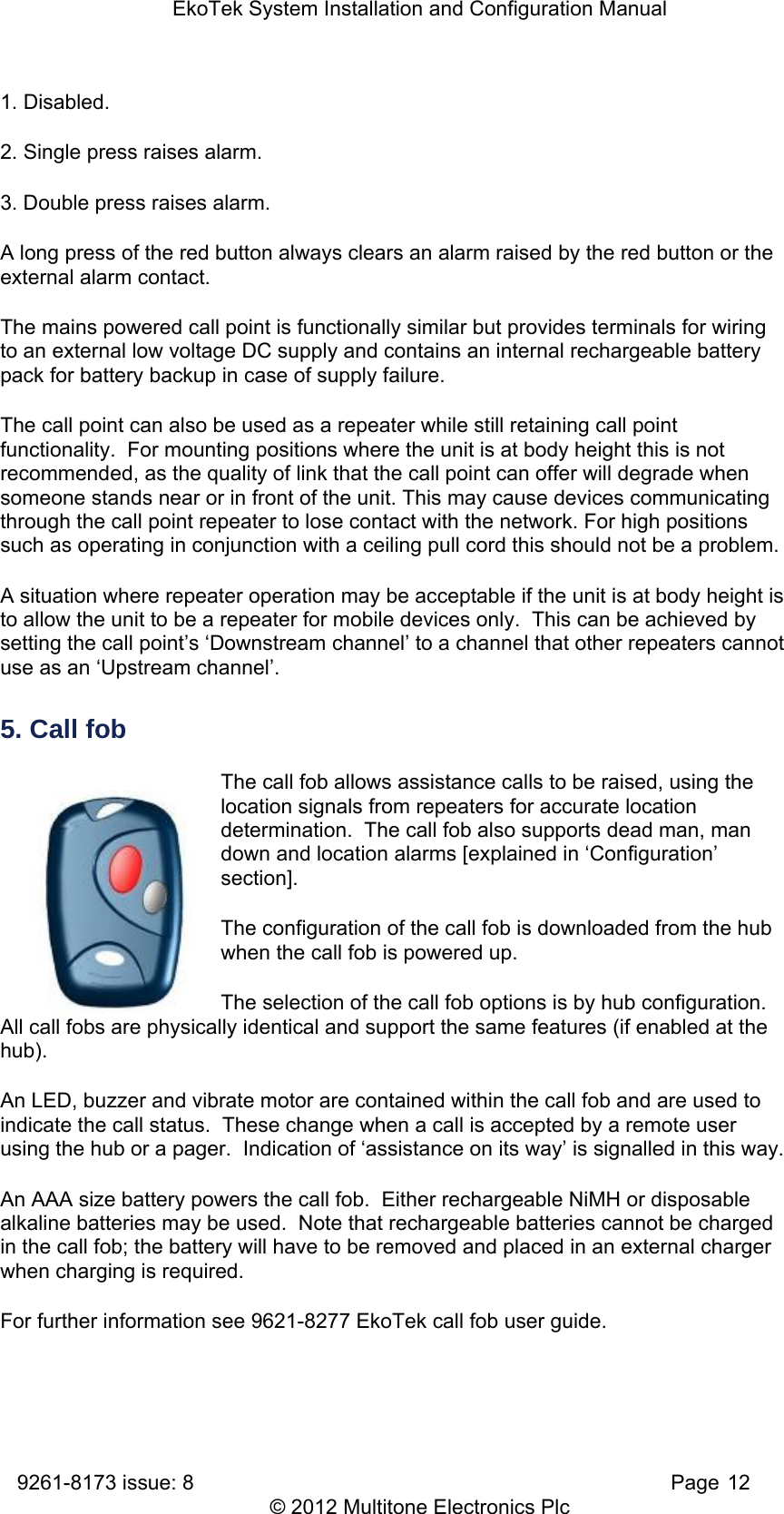 EkoTek System Installation and Configuration Manual 9261-8173 issue: 8   Page 12 © 2012 Multitone Electronics Plc 1. Disabled.  2. Single press raises alarm.  3. Double press raises alarm. A long press of the red button always clears an alarm raised by the red button or the external alarm contact. The mains powered call point is functionally similar but provides terminals for wiring to an external low voltage DC supply and contains an internal rechargeable battery pack for battery backup in case of supply failure. The call point can also be used as a repeater while still retaining call point functionality.  For mounting positions where the unit is at body height this is not recommended, as the quality of link that the call point can offer will degrade when someone stands near or in front of the unit. This may cause devices communicating through the call point repeater to lose contact with the network. For high positions such as operating in conjunction with a ceiling pull cord this should not be a problem. A situation where repeater operation may be acceptable if the unit is at body height is to allow the unit to be a repeater for mobile devices only.  This can be achieved by setting the call point’s ‘Downstream channel’ to a channel that other repeaters cannot use as an ‘Upstream channel’. 5. Call fob The call fob allows assistance calls to be raised, using the location signals from repeaters for accurate location determination.  The call fob also supports dead man, man down and location alarms [explained in ‘Configuration’ section].  The configuration of the call fob is downloaded from the hub when the call fob is powered up. The selection of the call fob options is by hub configuration.  All call fobs are physically identical and support the same features (if enabled at the hub). An LED, buzzer and vibrate motor are contained within the call fob and are used to indicate the call status.  These change when a call is accepted by a remote user using the hub or a pager.  Indication of ‘assistance on its way’ is signalled in this way. An AAA size battery powers the call fob.  Either rechargeable NiMH or disposable alkaline batteries may be used.  Note that rechargeable batteries cannot be charged in the call fob; the battery will have to be removed and placed in an external charger when charging is required. For further information see 9621-8277 EkoTek call fob user guide. 
