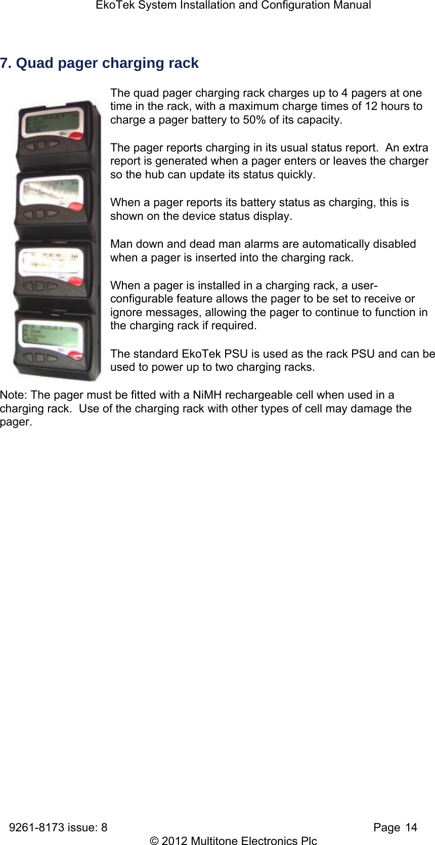 EkoTek System Installation and Configuration Manual 9261-8173 issue: 8   Page 14 © 2012 Multitone Electronics Plc 7. Quad pager charging rack The quad pager charging rack charges up to 4 pagers at one time in the rack, with a maximum charge times of 12 hours to charge a pager battery to 50% of its capacity. The pager reports charging in its usual status report.  An extra report is generated when a pager enters or leaves the charger so the hub can update its status quickly. When a pager reports its battery status as charging, this is shown on the device status display. Man down and dead man alarms are automatically disabled when a pager is inserted into the charging rack. When a pager is installed in a charging rack, a user-configurable feature allows the pager to be set to receive or ignore messages, allowing the pager to continue to function in the charging rack if required. The standard EkoTek PSU is used as the rack PSU and can be used to power up to two charging racks. Note: The pager must be fitted with a NiMH rechargeable cell when used in a charging rack.  Use of the charging rack with other types of cell may damage the pager. 
