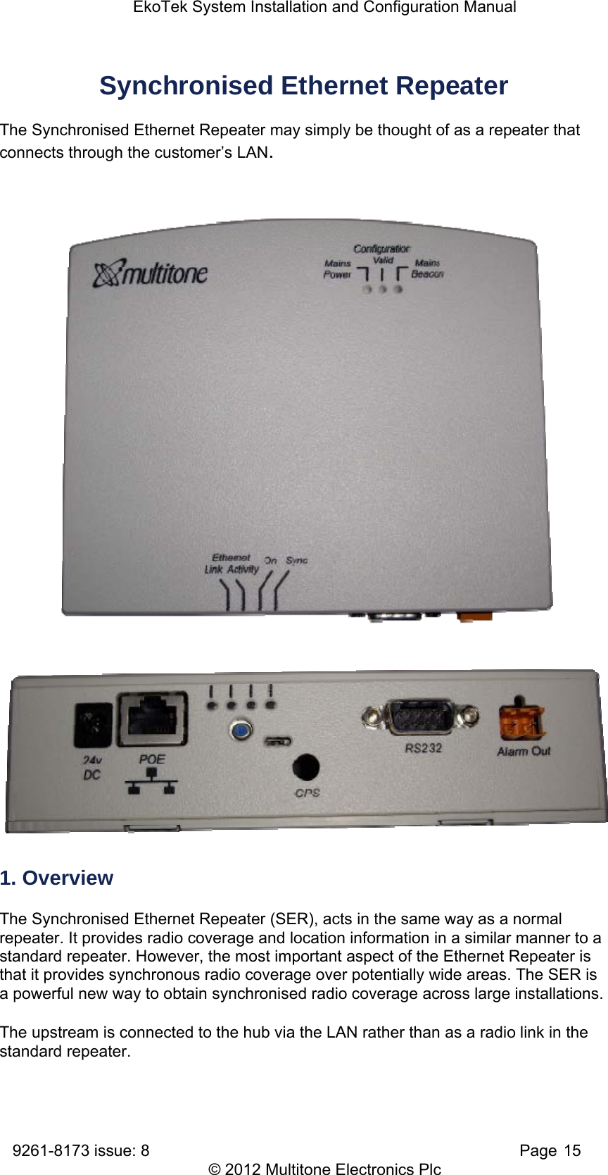 EkoTek System Installation and Configuration Manual 9261-8173 issue: 8   Page 15 © 2012 Multitone Electronics Plc Synchronised Ethernet Repeater   The Synchronised Ethernet Repeater may simply be thought of as a repeater that connects through the customer’s LAN.      1. Overview The Synchronised Ethernet Repeater (SER), acts in the same way as a normal repeater. It provides radio coverage and location information in a similar manner to a standard repeater. However, the most important aspect of the Ethernet Repeater is that it provides synchronous radio coverage over potentially wide areas. The SER is a powerful new way to obtain synchronised radio coverage across large installations.  The upstream is connected to the hub via the LAN rather than as a radio link in the standard repeater. 