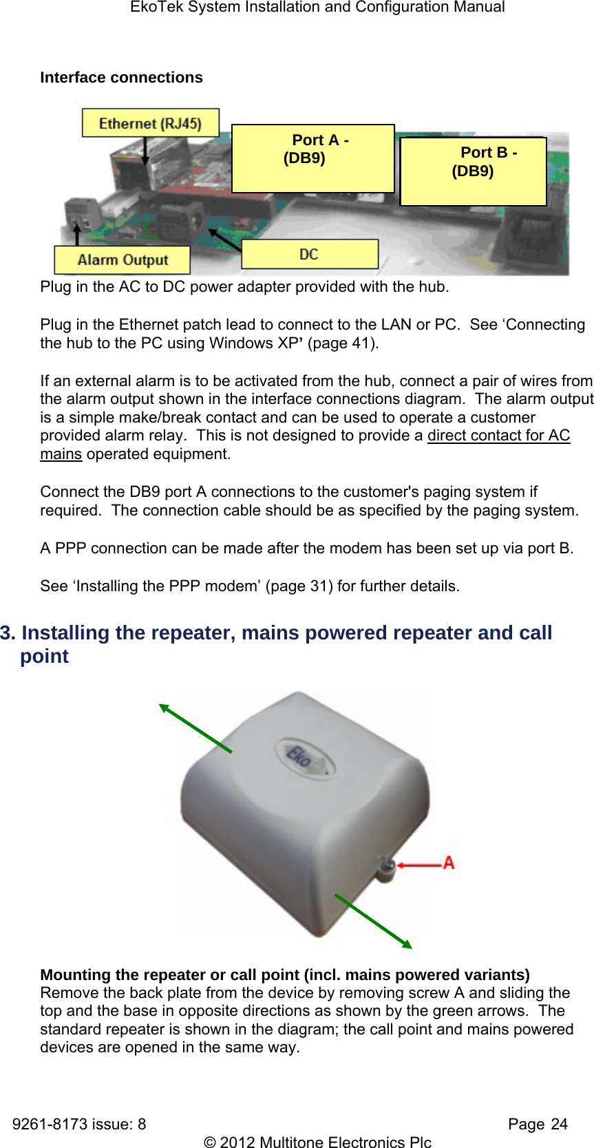 EkoTek System Installation and Configuration Manual 9261-8173 issue: 8   Page 24 © 2012 Multitone Electronics Plc Interface connections      Plug in the AC to DC power adapter provided with the hub. Plug in the Ethernet patch lead to connect to the LAN or PC.  See ‘Connecting the hub to the PC using Windows XP’ (page 41). If an external alarm is to be activated from the hub, connect a pair of wires from the alarm output shown in the interface connections diagram.  The alarm output is a simple make/break contact and can be used to operate a customer provided alarm relay.  This is not designed to provide a direct contact for AC mains operated equipment. Connect the DB9 port A connections to the customer&apos;s paging system if required.  The connection cable should be as specified by the paging system. A PPP connection can be made after the modem has been set up via port B.  See ‘Installing the PPP modem’ (page 31) for further details. 3. Installing the repeater, mains powered repeater and call point  Mounting the repeater or call point (incl. mains powered variants) Remove the back plate from the device by removing screw A and sliding the top and the base in opposite directions as shown by the green arrows.  The standard repeater is shown in the diagram; the call point and mains powered devices are opened in the same way.   Port A - (DB9)    Port B - (DB9) 