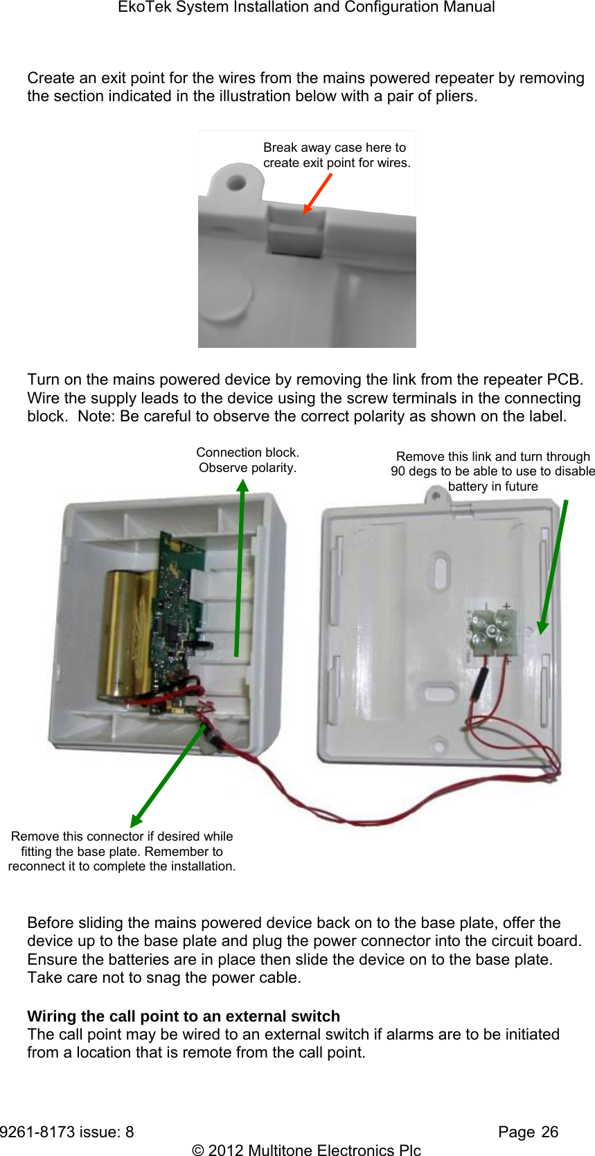 EkoTek System Installation and Configuration Manual 9261-8173 issue: 8   Page 26 © 2012 Multitone Electronics Plc Create an exit point for the wires from the mains powered repeater by removing the section indicated in the illustration below with a pair of pliers. Break away case here to create exit point for wires.  Turn on the mains powered device by removing the link from the repeater PCB.  Wire the supply leads to the device using the screw terminals in the connecting block.  Note: Be careful to observe the correct polarity as shown on the label.          Before sliding the mains powered device back on to the base plate, offer the device up to the base plate and plug the power connector into the circuit board.  Ensure the batteries are in place then slide the device on to the base plate.  Take care not to snag the power cable. Wiring the call point to an external switch The call point may be wired to an external switch if alarms are to be initiated from a location that is remote from the call point. Remove this connector if desired while fitting the base plate. Remember to reconnect it to complete the installation. Connection block.   Observe polarity.  Remove this link and turn through 90 degs to be able to use to disable battery in future 