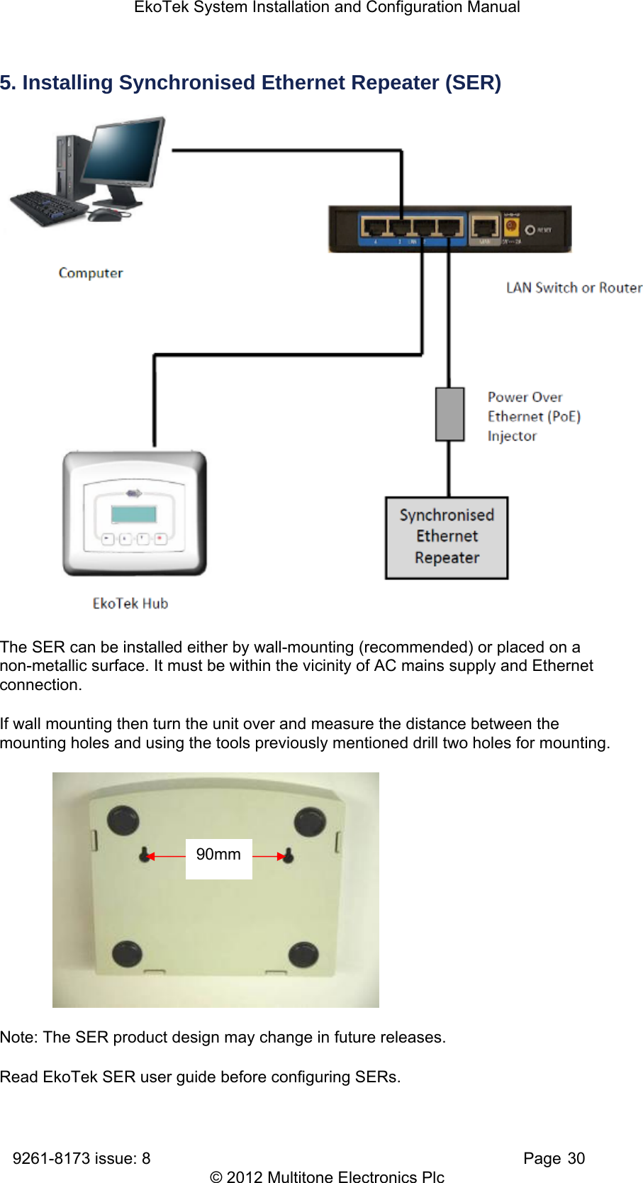 EkoTek System Installation and Configuration Manual 9261-8173 issue: 8   Page 30 © 2012 Multitone Electronics Plc 5. Installing Synchronised Ethernet Repeater (SER)  The SER can be installed either by wall-mounting (recommended) or placed on a non-metallic surface. It must be within the vicinity of AC mains supply and Ethernet connection. If wall mounting then turn the unit over and measure the distance between the mounting holes and using the tools previously mentioned drill two holes for mounting.            Note: The SER product design may change in future releases. Read EkoTek SER user guide before configuring SERs. 90mm 