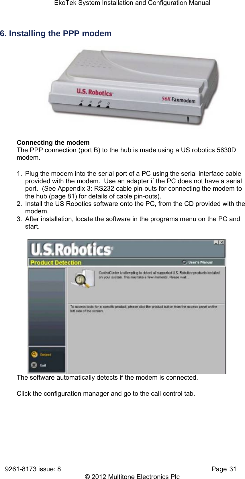 EkoTek System Installation and Configuration Manual 9261-8173 issue: 8   Page 31 © 2012 Multitone Electronics Plc 6. Installing the PPP modem  Connecting the modem The PPP connection (port B) to the hub is made using a US robotics 5630D modem. 1.  Plug the modem into the serial port of a PC using the serial interface cable provided with the modem.  Use an adapter if the PC does not have a serial port.  (See Appendix 3: RS232 cable pin-outs for connecting the modem to the hub (page 81) for details of cable pin-outs). 2.  Install the US Robotics software onto the PC, from the CD provided with the modem. 3.  After installation, locate the software in the programs menu on the PC and start. The software automatically detects if the modem is connected. Click the configuration manager and go to the call control tab. 