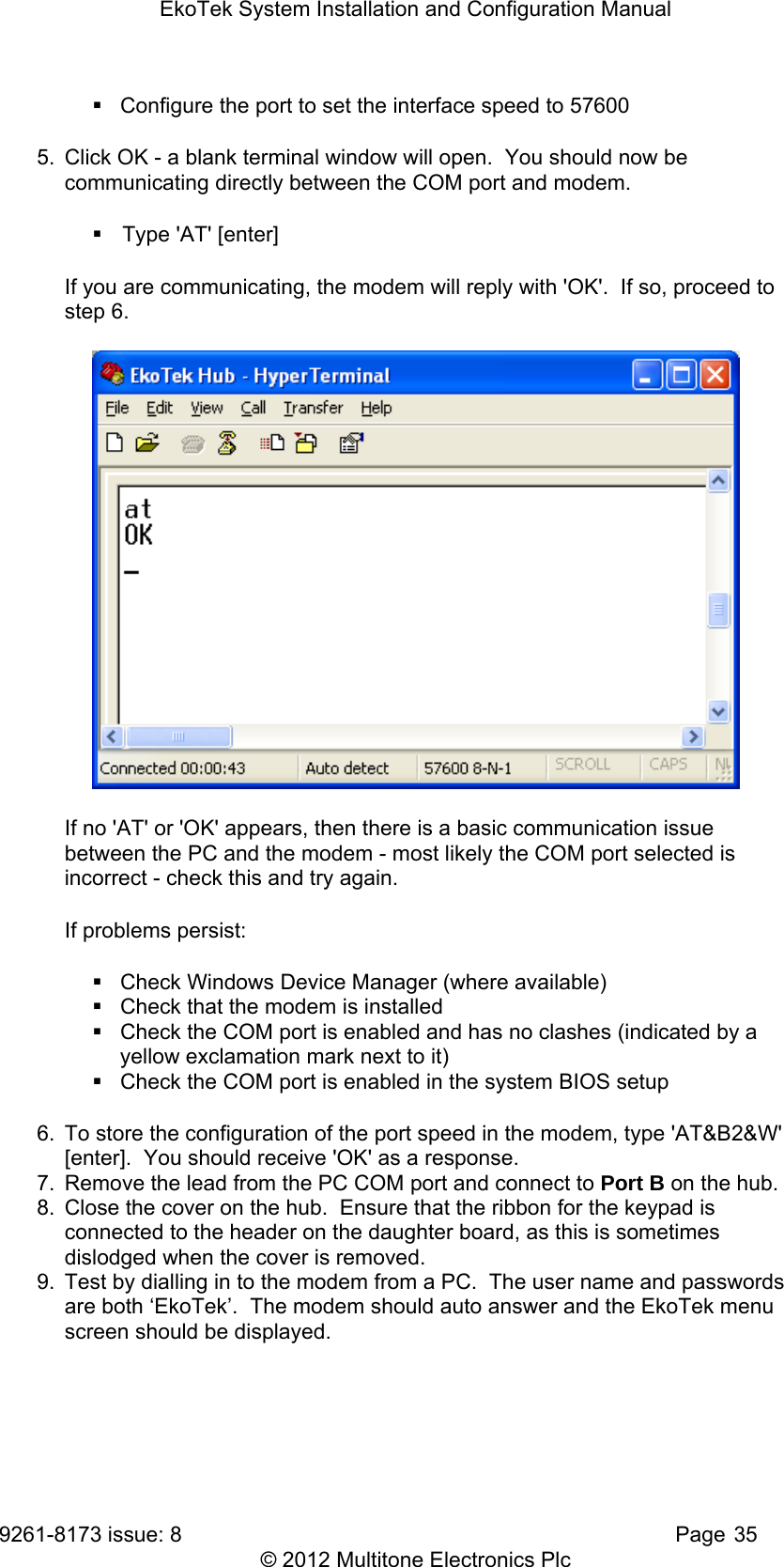 EkoTek System Installation and Configuration Manual 9261-8173 issue: 8   Page 35 © 2012 Multitone Electronics Plc   Configure the port to set the interface speed to 57600 5.  Click OK - a blank terminal window will open.  You should now be communicating directly between the COM port and modem.     Type &apos;AT&apos; [enter] If you are communicating, the modem will reply with &apos;OK&apos;.  If so, proceed to step 6.  If no &apos;AT&apos; or &apos;OK&apos; appears, then there is a basic communication issue between the PC and the modem - most likely the COM port selected is incorrect - check this and try again. If problems persist:   Check Windows Device Manager (where available)   Check that the modem is installed   Check the COM port is enabled and has no clashes (indicated by a yellow exclamation mark next to it)   Check the COM port is enabled in the system BIOS setup 6.  To store the configuration of the port speed in the modem, type &apos;AT&amp;B2&amp;W&apos; [enter].  You should receive &apos;OK&apos; as a response. 7.  Remove the lead from the PC COM port and connect to Port B on the hub. 8.  Close the cover on the hub.  Ensure that the ribbon for the keypad is connected to the header on the daughter board, as this is sometimes dislodged when the cover is removed. 9.  Test by dialling in to the modem from a PC.  The user name and passwords are both ‘EkoTek’.  The modem should auto answer and the EkoTek menu screen should be displayed. 