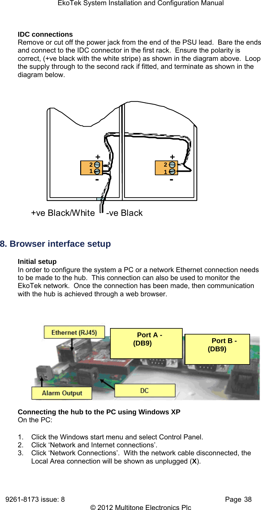 EkoTek System Installation and Configuration Manual 9261-8173 issue: 8   Page 38 © 2012 Multitone Electronics Plc IDC connections Remove or cut off the power jack from the end of the PSU lead.  Bare the ends and connect to the IDC connector in the first rack.  Ensure the polarity is correct, (+ve black with the white stripe) as shown in the diagram above.  Loop the supply through to the second rack if fitted, and terminate as shown in the diagram below. ++--2121+ve Black/White -ve Black 8. Browser interface setup Initial setup In order to configure the system a PC or a network Ethernet connection needs to be made to the hub.  This connection can also be used to monitor the EkoTek network.  Once the connection has been made, then communication with the hub is achieved through a web browser.       Connecting the hub to the PC using Windows XP On the PC: 1.  Click the Windows start menu and select Control Panel. 2.  Click ‘Network and Internet connections’. 3.  Click ‘Network Connections’.  With the network cable disconnected, the Local Area connection will be shown as unplugged (X).   Port A - (DB9)    Port B - (DB9) 