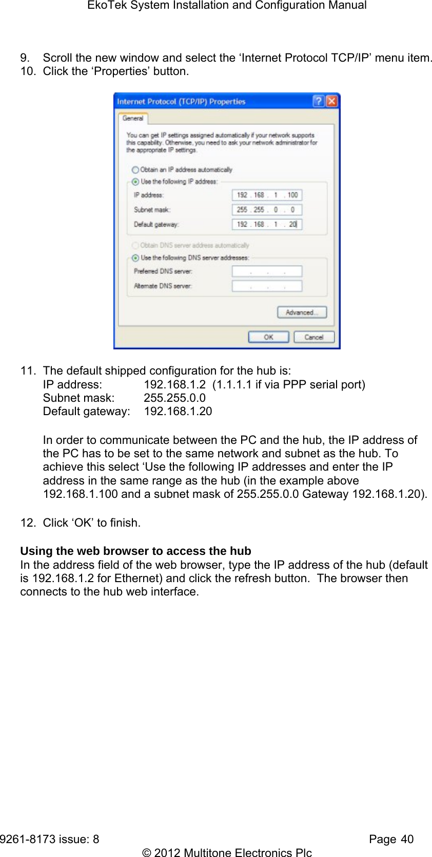EkoTek System Installation and Configuration Manual 9261-8173 issue: 8   Page 40 © 2012 Multitone Electronics Plc 9.  Scroll the new window and select the ‘Internet Protocol TCP/IP’ menu item. 10.  Click the ‘Properties’ button.  11.  The default shipped configuration for the hub is: IP address:   192.168.1.2  (1.1.1.1 if via PPP serial port) Subnet mask:   255.255.0.0  Default gateway:   192.168.1.20 In order to communicate between the PC and the hub, the IP address of the PC has to be set to the same network and subnet as the hub. To achieve this select ‘Use the following IP addresses and enter the IP address in the same range as the hub (in the example above 192.168.1.100 and a subnet mask of 255.255.0.0 Gateway 192.168.1.20). 12.  Click ‘OK’ to finish. Using the web browser to access the hub In the address field of the web browser, type the IP address of the hub (default is 192.168.1.2 for Ethernet) and click the refresh button.  The browser then connects to the hub web interface. 