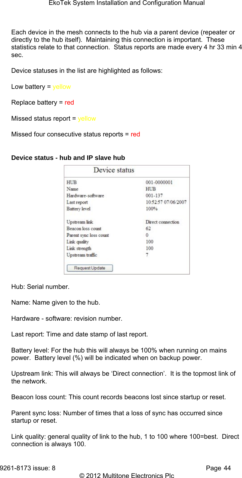 EkoTek System Installation and Configuration Manual 9261-8173 issue: 8   Page 44 © 2012 Multitone Electronics Plc Each device in the mesh connects to the hub via a parent device (repeater or directly to the hub itself).  Maintaining this connection is important.  These statistics relate to that connection.  Status reports are made every 4 hr 33 min 4 sec. Device statuses in the list are highlighted as follows: Low battery = yellow Replace battery = red Missed status report = yellow Missed four consecutive status reports = red  Device status - hub and IP slave hub  Hub: Serial number. Name: Name given to the hub. Hardware - software: revision number. Last report: Time and date stamp of last report. Battery level: For the hub this will always be 100% when running on mains power.  Battery level (%) will be indicated when on backup power. Upstream link: This will always be ‘Direct connection’.  It is the topmost link of the network. Beacon loss count: This count records beacons lost since startup or reset. Parent sync loss: Number of times that a loss of sync has occurred since startup or reset. Link quality: general quality of link to the hub, 1 to 100 where 100=best.  Direct connection is always 100. 
