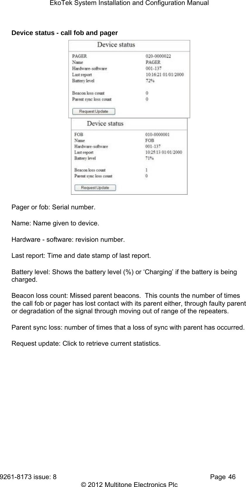 EkoTek System Installation and Configuration Manual 9261-8173 issue: 8   Page 46 © 2012 Multitone Electronics Plc Device status - call fob and pager   Pager or fob: Serial number. Name: Name given to device. Hardware - software: revision number. Last report: Time and date stamp of last report. Battery level: Shows the battery level (%) or ‘Charging’ if the battery is being charged. Beacon loss count: Missed parent beacons.  This counts the number of times the call fob or pager has lost contact with its parent either, through faulty parent or degradation of the signal through moving out of range of the repeaters. Parent sync loss: number of times that a loss of sync with parent has occurred. Request update: Click to retrieve current statistics.  