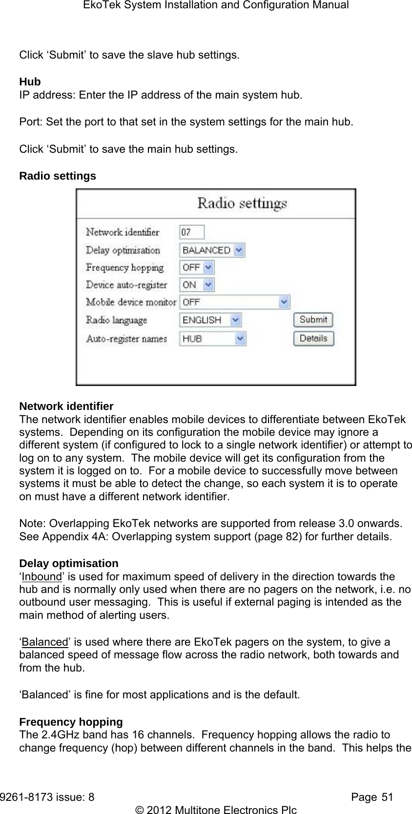 EkoTek System Installation and Configuration Manual 9261-8173 issue: 8   Page 51 © 2012 Multitone Electronics Plc Click ‘Submit’ to save the slave hub settings. Hub IP address: Enter the IP address of the main system hub. Port: Set the port to that set in the system settings for the main hub. Click ‘Submit’ to save the main hub settings. Radio settings  Network identifier The network identifier enables mobile devices to differentiate between EkoTek systems.  Depending on its configuration the mobile device may ignore a different system (if configured to lock to a single network identifier) or attempt to log on to any system.  The mobile device will get its configuration from the system it is logged on to.  For a mobile device to successfully move between systems it must be able to detect the change, so each system it is to operate on must have a different network identifier. Note: Overlapping EkoTek networks are supported from release 3.0 onwards.  See Appendix 4A: Overlapping system support (page 82) for further details. Delay optimisation ‘Inbound’ is used for maximum speed of delivery in the direction towards the hub and is normally only used when there are no pagers on the network, i.e. no outbound user messaging.  This is useful if external paging is intended as the main method of alerting users. ‘Balanced’ is used where there are EkoTek pagers on the system, to give a balanced speed of message flow across the radio network, both towards and from the hub. ‘Balanced’ is fine for most applications and is the default. Frequency hopping The 2.4GHz band has 16 channels.  Frequency hopping allows the radio to change frequency (hop) between different channels in the band.  This helps the 