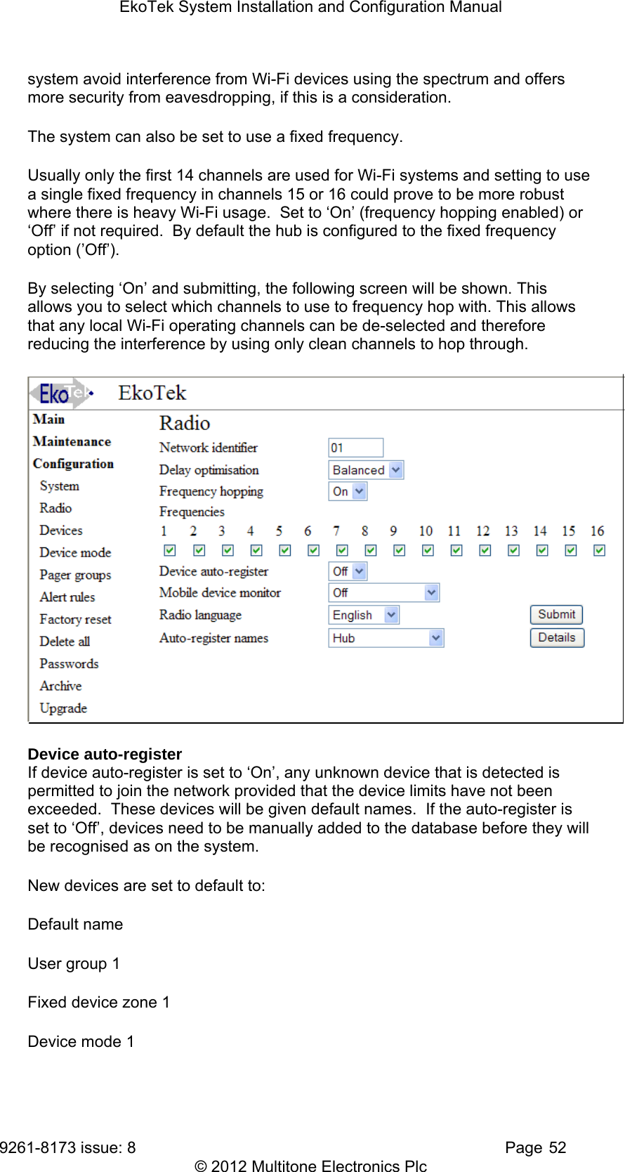EkoTek System Installation and Configuration Manual 9261-8173 issue: 8   Page 52 © 2012 Multitone Electronics Plc system avoid interference from Wi-Fi devices using the spectrum and offers more security from eavesdropping, if this is a consideration. The system can also be set to use a fixed frequency. Usually only the first 14 channels are used for Wi-Fi systems and setting to use a single fixed frequency in channels 15 or 16 could prove to be more robust where there is heavy Wi-Fi usage.  Set to ‘On’ (frequency hopping enabled) or ‘Off’ if not required.  By default the hub is configured to the fixed frequency option (’Off’).  By selecting ‘On’ and submitting, the following screen will be shown. This allows you to select which channels to use to frequency hop with. This allows that any local Wi-Fi operating channels can be de-selected and therefore reducing the interference by using only clean channels to hop through.  Device auto-register If device auto-register is set to ‘On’, any unknown device that is detected is permitted to join the network provided that the device limits have not been exceeded.  These devices will be given default names.  If the auto-register is set to ‘Off’, devices need to be manually added to the database before they will be recognised as on the system. New devices are set to default to: Default name User group 1 Fixed device zone 1 Device mode 1 