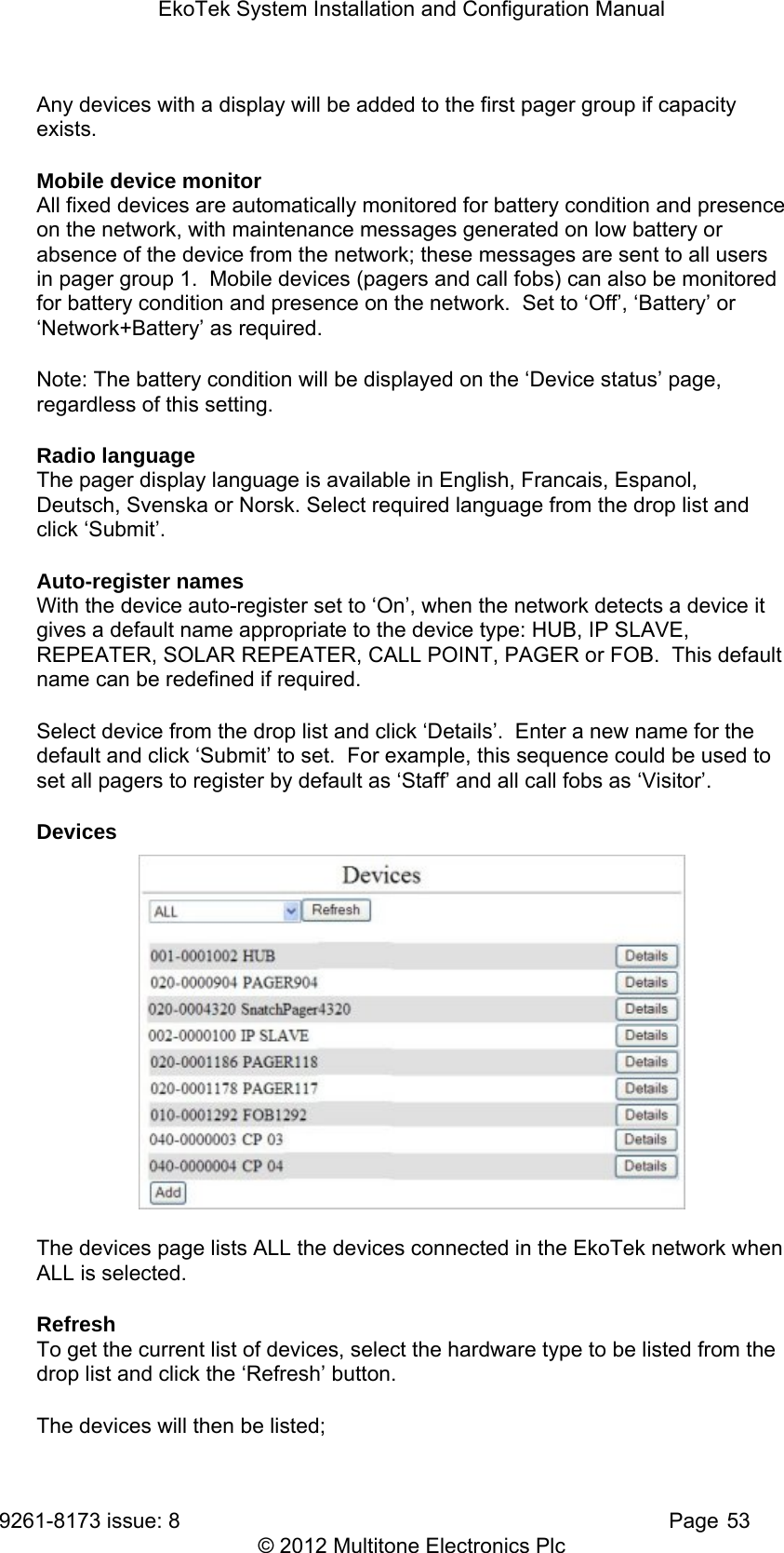 EkoTek System Installation and Configuration Manual 9261-8173 issue: 8   Page 53 © 2012 Multitone Electronics Plc Any devices with a display will be added to the first pager group if capacity exists. Mobile device monitor All fixed devices are automatically monitored for battery condition and presence on the network, with maintenance messages generated on low battery or absence of the device from the network; these messages are sent to all users in pager group 1.  Mobile devices (pagers and call fobs) can also be monitored for battery condition and presence on the network.  Set to ‘Off’, ‘Battery’ or ‘Network+Battery’ as required. Note: The battery condition will be displayed on the ‘Device status’ page, regardless of this setting. Radio language The pager display language is available in English, Francais, Espanol, Deutsch, Svenska or Norsk. Select required language from the drop list and click ‘Submit’. Auto-register names With the device auto-register set to ‘On’, when the network detects a device it gives a default name appropriate to the device type: HUB, IP SLAVE, REPEATER, SOLAR REPEATER, CALL POINT, PAGER or FOB.  This default name can be redefined if required. Select device from the drop list and click ‘Details’.  Enter a new name for the default and click ‘Submit’ to set.  For example, this sequence could be used to set all pagers to register by default as ‘Staff’ and all call fobs as ‘Visitor’. Devices  The devices page lists ALL the devices connected in the EkoTek network when ALL is selected. Refresh To get the current list of devices, select the hardware type to be listed from the drop list and click the ‘Refresh’ button. The devices will then be listed;  
